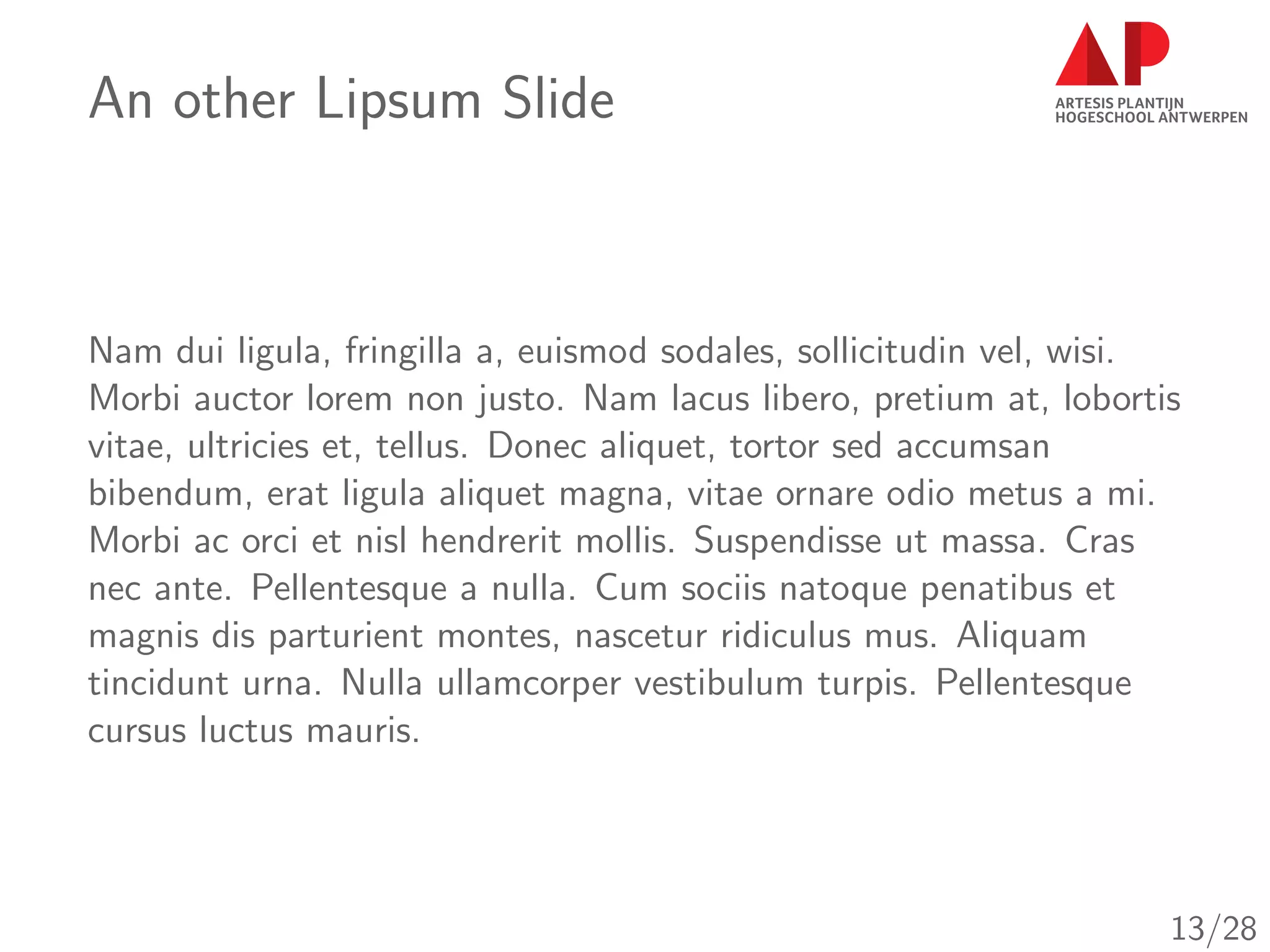 An other Lipsum Slide
Nam dui ligula, fringilla a, euismod sodales, sollicitudin vel, wisi.
Morbi auctor lorem non justo. Nam lacus libero, pretium at, lobortis
vitae, ultricies et, tellus. Donec aliquet, tortor sed accumsan
bibendum, erat ligula aliquet magna, vitae ornare odio metus a mi.
Morbi ac orci et nisl hendrerit mollis. Suspendisse ut massa. Cras
nec ante. Pellentesque a nulla. Cum sociis natoque penatibus et
magnis dis parturient montes, nascetur ridiculus mus. Aliquam
tincidunt urna. Nulla ullamcorper vestibulum turpis. Pellentesque
cursus luctus mauris.
13/28
 