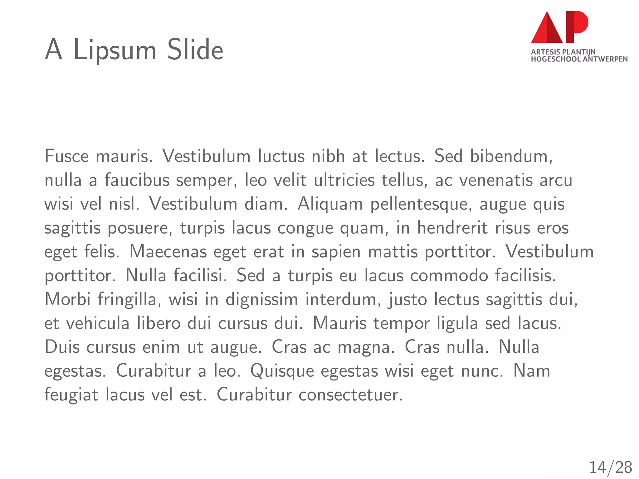 A Lipsum Slide
Fusce mauris. Vestibulum luctus nibh at lectus. Sed bibendum,
nulla a faucibus semper, leo velit ultricies tellus, ac venenatis arcu
wisi vel nisl. Vestibulum diam. Aliquam pellentesque, augue quis
sagittis posuere, turpis lacus congue quam, in hendrerit risus eros
eget felis. Maecenas eget erat in sapien mattis porttitor. Vestibulum
porttitor. Nulla facilisi. Sed a turpis eu lacus commodo facilisis.
Morbi fringilla, wisi in dignissim interdum, justo lectus sagittis dui,
et vehicula libero dui cursus dui. Mauris tempor ligula sed lacus.
Duis cursus enim ut augue. Cras ac magna. Cras nulla. Nulla
egestas. Curabitur a leo. Quisque egestas wisi eget nunc. Nam
feugiat lacus vel est. Curabitur consectetuer.
14/28
 