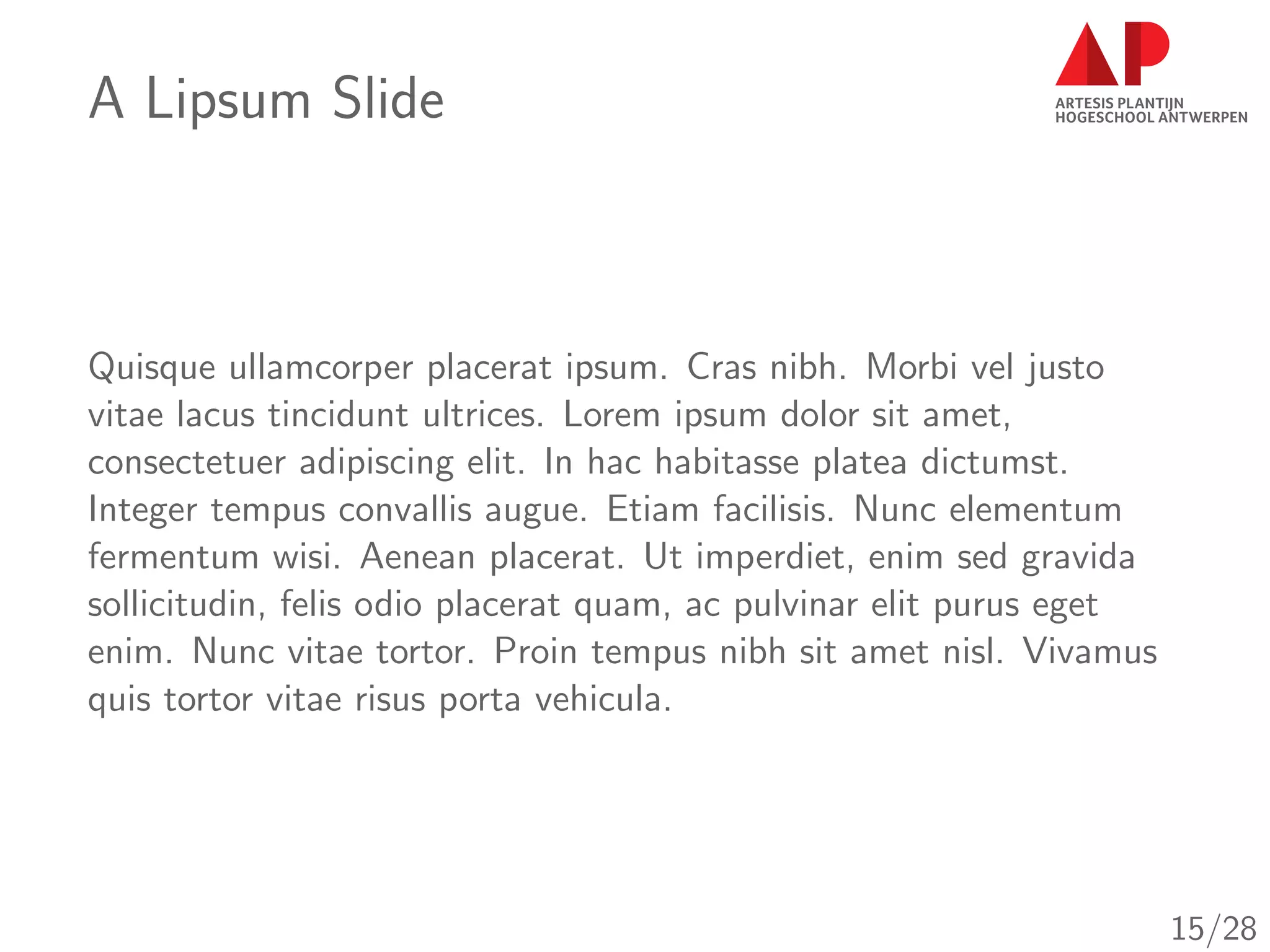 A Lipsum Slide
Quisque ullamcorper placerat ipsum. Cras nibh. Morbi vel justo
vitae lacus tincidunt ultrices. Lorem ipsum dolor sit amet,
consectetuer adipiscing elit. In hac habitasse platea dictumst.
Integer tempus convallis augue. Etiam facilisis. Nunc elementum
fermentum wisi. Aenean placerat. Ut imperdiet, enim sed gravida
sollicitudin, felis odio placerat quam, ac pulvinar elit purus eget
enim. Nunc vitae tortor. Proin tempus nibh sit amet nisl. Vivamus
quis tortor vitae risus porta vehicula.
15/28
 