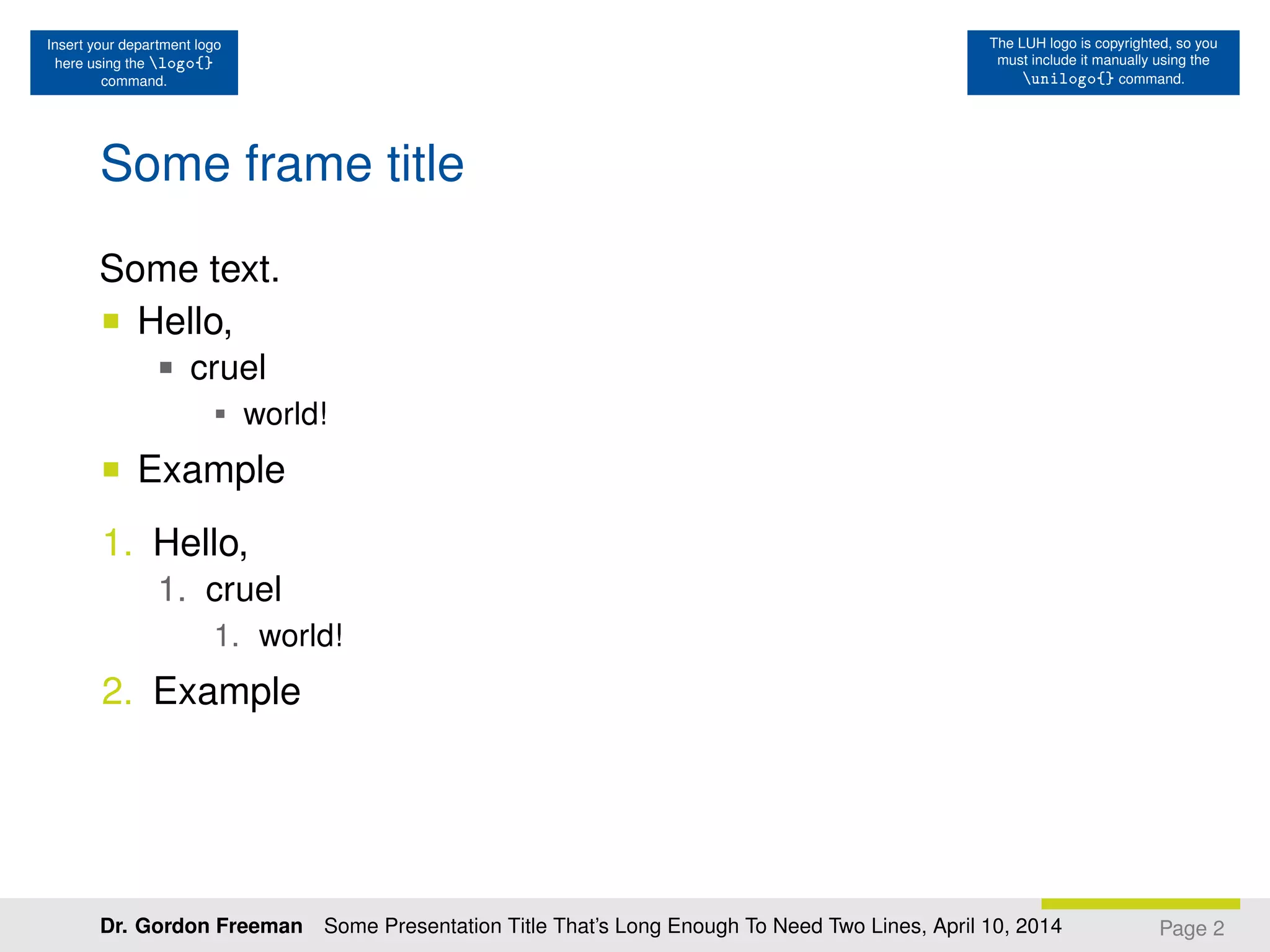Insert your department logo
here using the logo{}
command.
The LUH logo is copyrighted, so you
must include it manually using the
unilogo{} command.
Some frame title
Some text.
Hello,
cruel
world!
Example
1. Hello,
1. cruel
1. world!
2. Example
Page 2Dr. Gordon Freeman Some Presentation Title That’s Long Enough To Need Two Lines, April 10, 2014