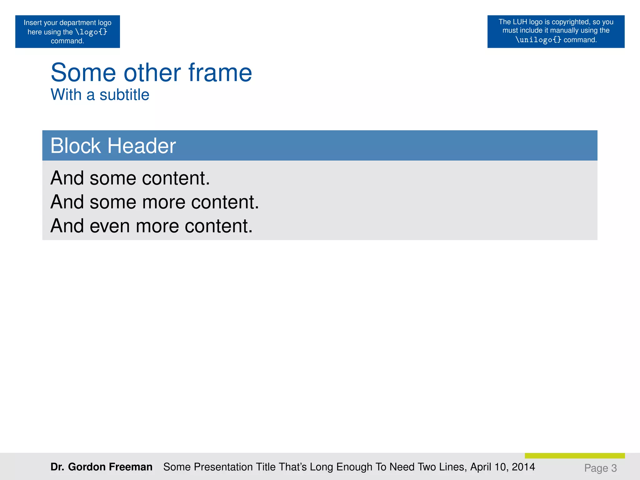 Insert your department logo
here using the logo{}
command.
The LUH logo is copyrighted, so you
must include it manually using the
unilogo{} command.
Some other frame
With a subtitle
Block Header
And some content.
And some more content.
And even more content.
Page 3Dr. Gordon Freeman Some Presentation Title That’s Long Enough To Need Two Lines, April 10, 2014