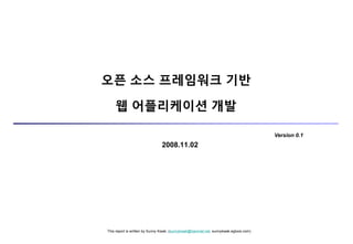 This report is written by Sunny Kwak. (sunnykwak@hanmail.net, sunnykwak.egloos.com)
2008.11.02
오픈 소스 프레임워크 기반
웹 어플리케이션 개발
Version 0.1
 