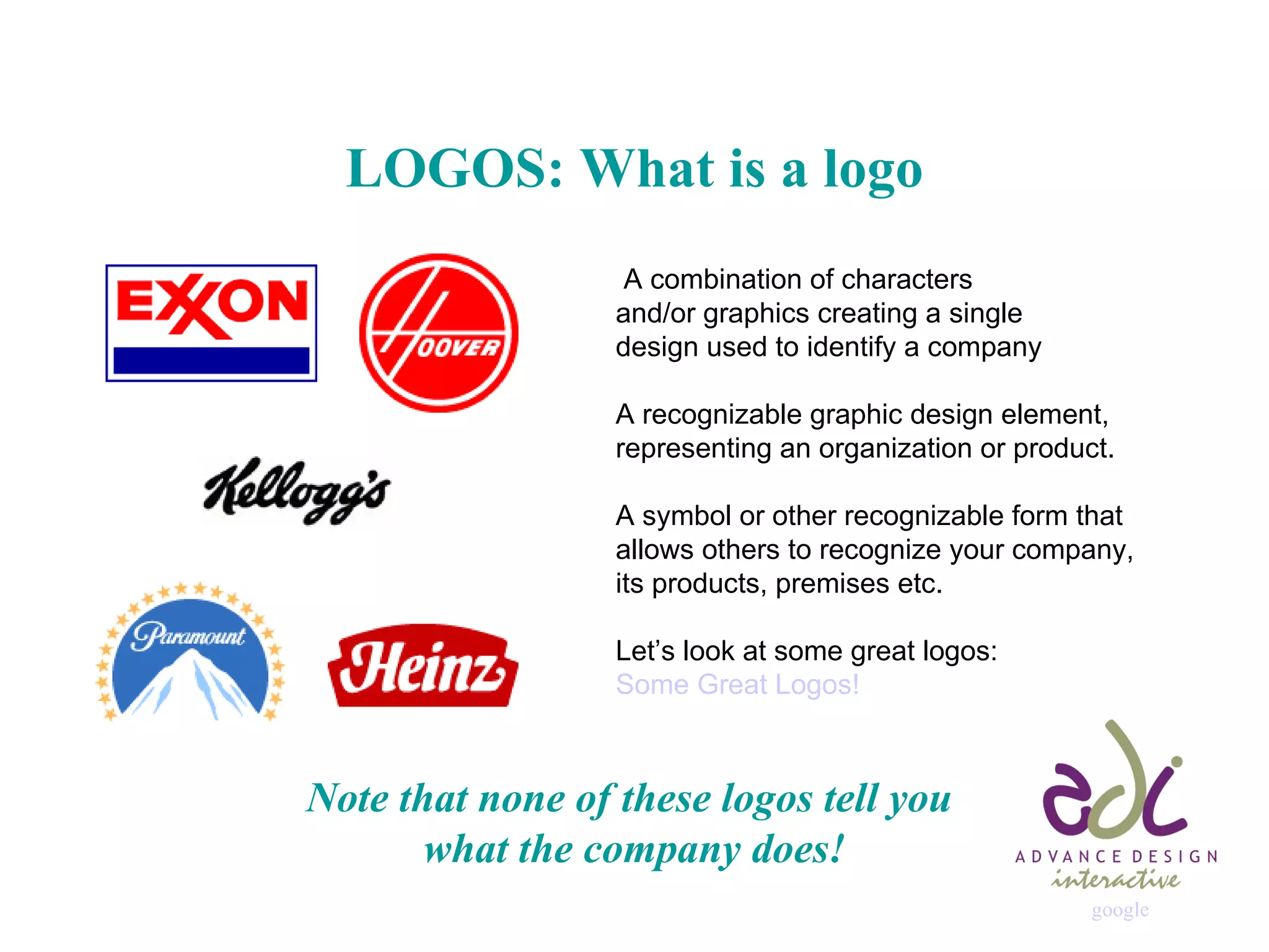LOGOS: What is a logo   A combination of characters  and/or graphics creating a single  design used to identify a company A recognizable graphic design element,  representing an organization or product. A symbol or other recognizable form that  allows others to recognize your company,  its products, premises etc.  Let’s look at some great logos: Some Great Logos! Note that none of these logos tell you  what the company does! google                                                               