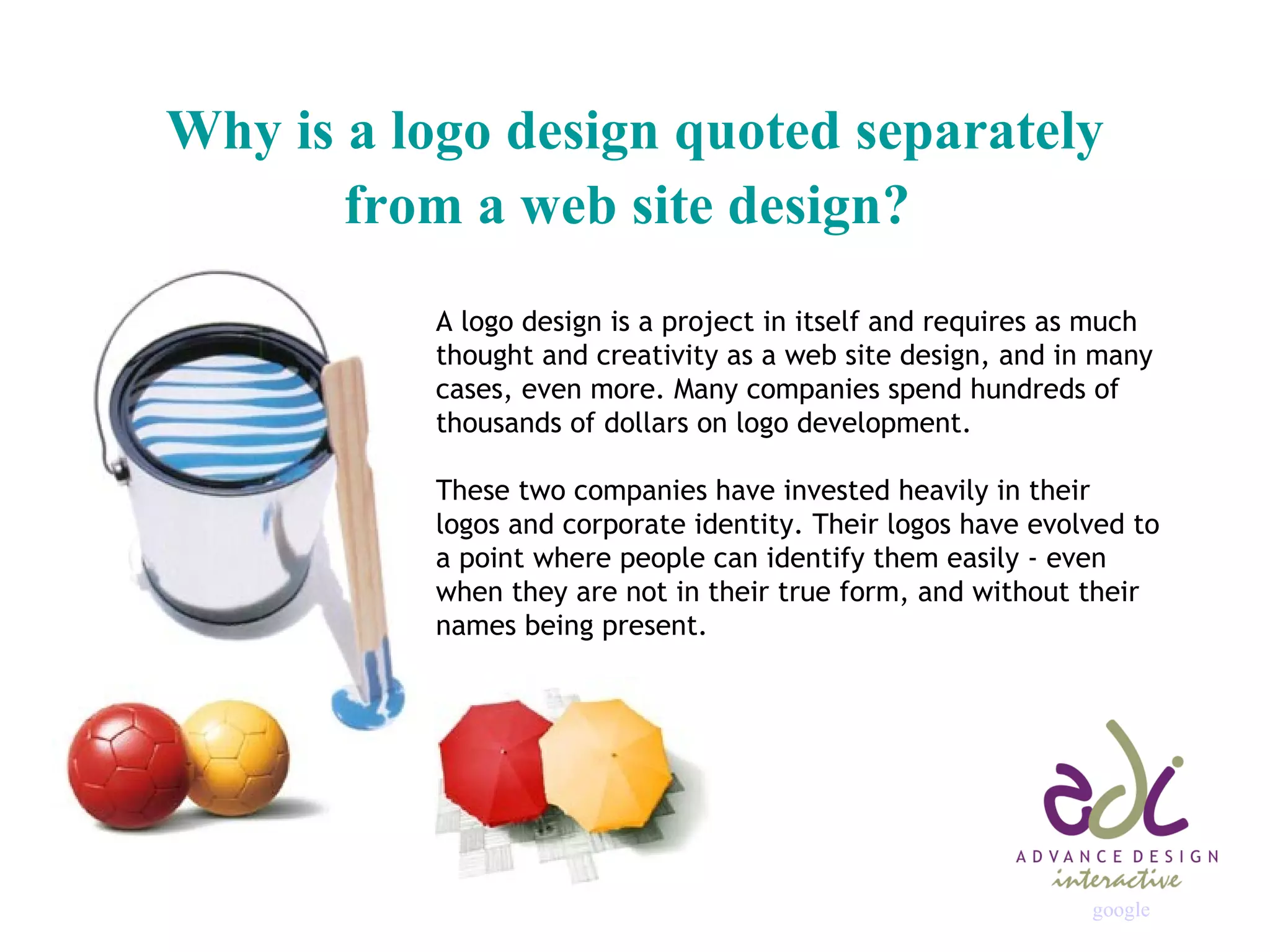 Why is a logo design quoted separately from a web site design?   A logo design is a project in itself and requires as much thought and creativity as a web site design, and in many cases, even more. Many companies spend hundreds of thousands of dollars on logo development. These two companies have invested heavily in their logos and corporate identity. Their logos have evolved to a point where people can identify them easily - even when they are not in their true form, and without their names being present.  google                                                                                                                                                              