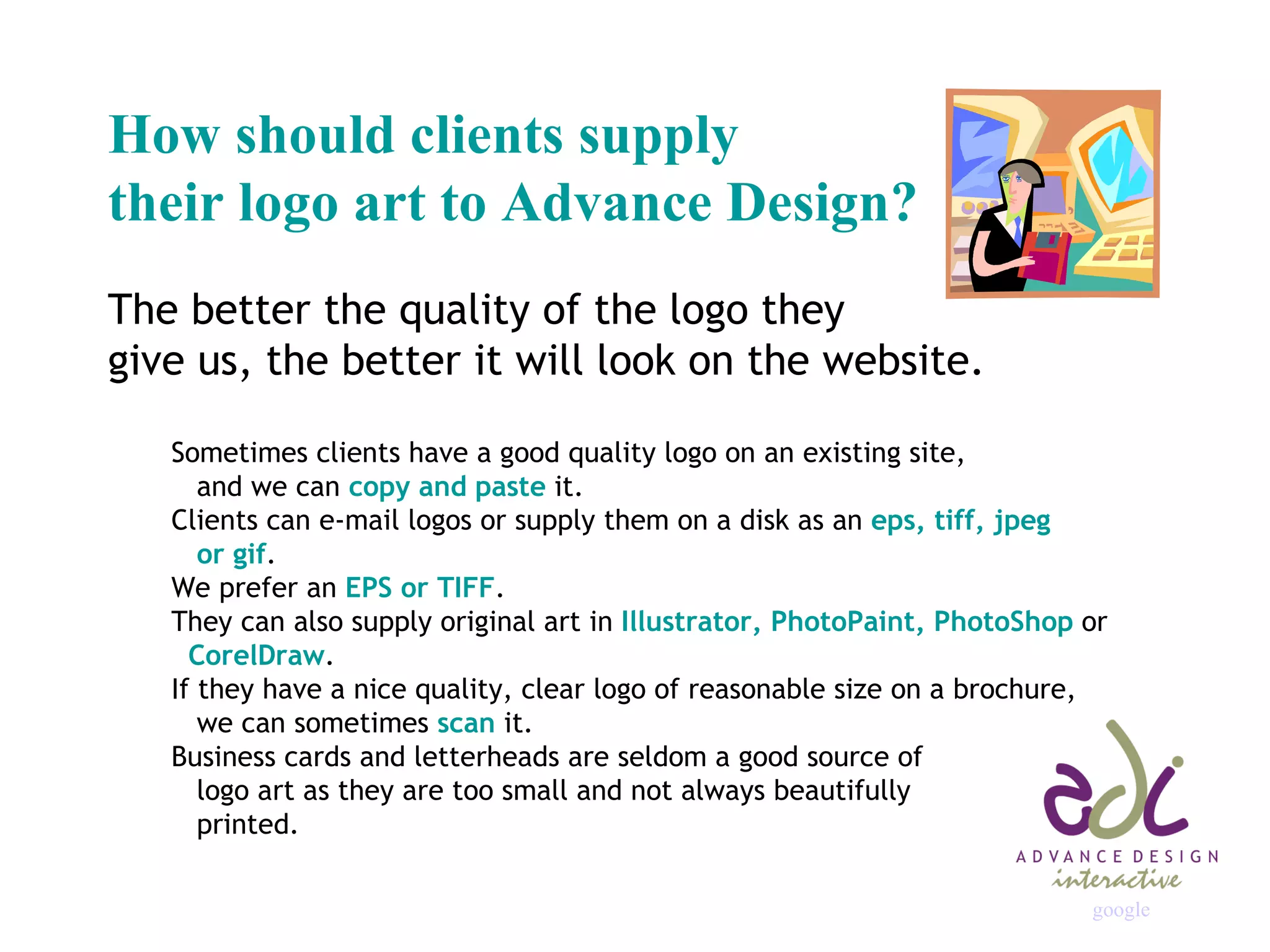 How should clients supply  their logo art to Advance Design? The better the quality of the logo they  give us, the better it will look on the website. Sometimes clients have a good quality logo on an existing site,    and we can  copy and paste  it. Clients can e-mail logos or supply them on a disk as an  eps, tiff, jpeg    or gif . We prefer an  EPS or TIFF . They can also supply original art in  Illustrator, PhotoPaint, PhotoShop  or   CorelDraw . If they have a nice quality, clear logo of reasonable size on a brochure,   we can sometimes  scan  it. Business cards and letterheads are seldom a good source of    logo art as they are too small and not always beautifully    printed. google 