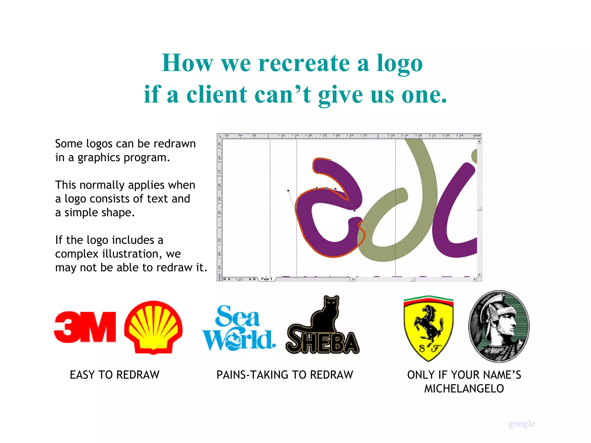 How we recreate a logo  if a client can’t give us one. Some logos can be redrawn  in a graphics program. This normally applies when  a logo consists of text and  a simple shape. If the logo includes a  complex illustration, we  may not be able to redraw it. EASY TO REDRAW PAINS-TAKING TO REDRAW ONLY IF YOUR NAME’S MICHELANGELO google                                                                                                                                        