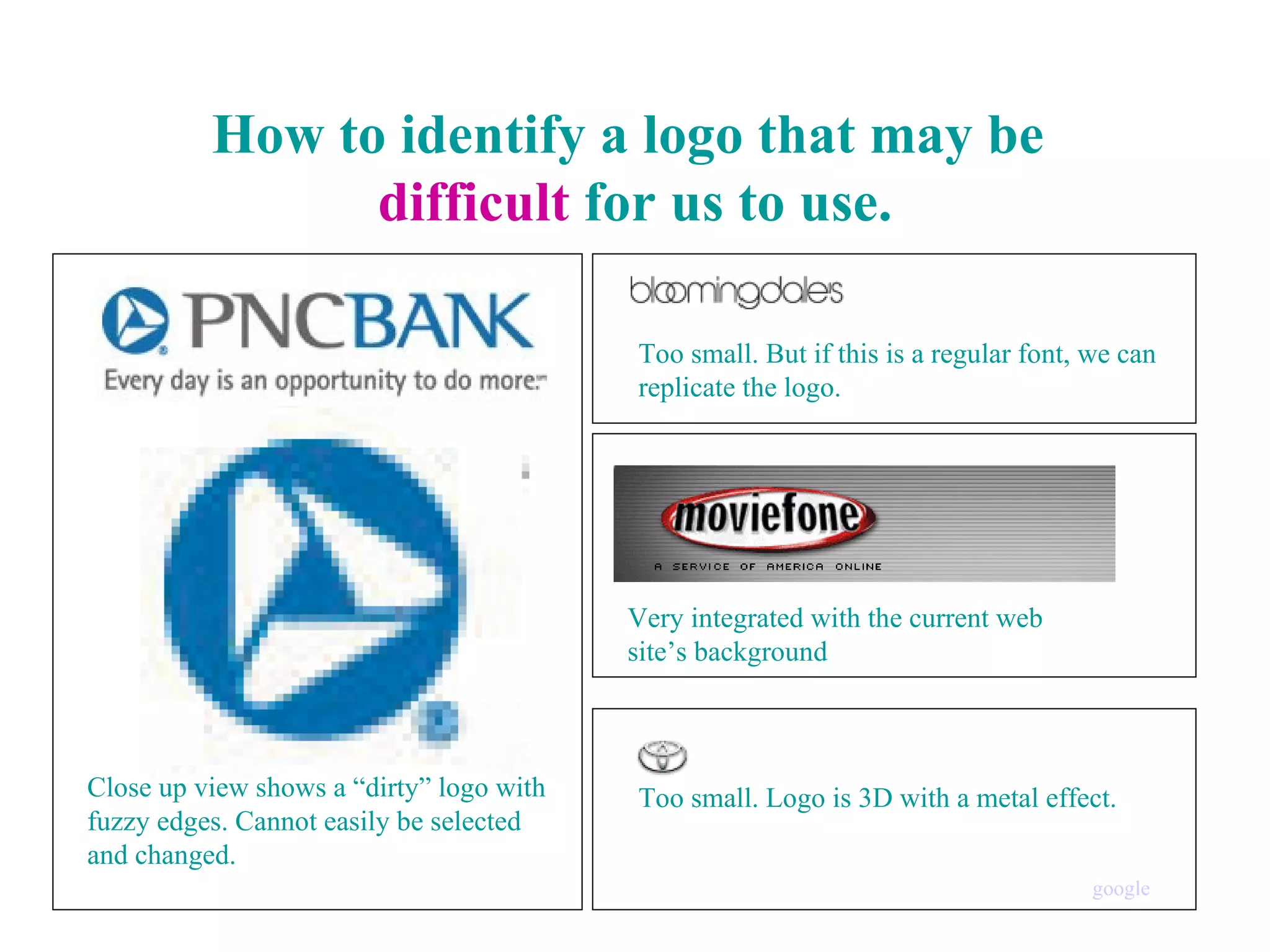 How to identify a logo that may be  difficult  for us to use. Close up view shows a “dirty” logo with fuzzy edges. Cannot easily be selected and changed. Too small. But if this is a regular font, we can replicate the logo. Very integrated with the current web  site’s background Too small. Logo is 3D with a metal effect. google 