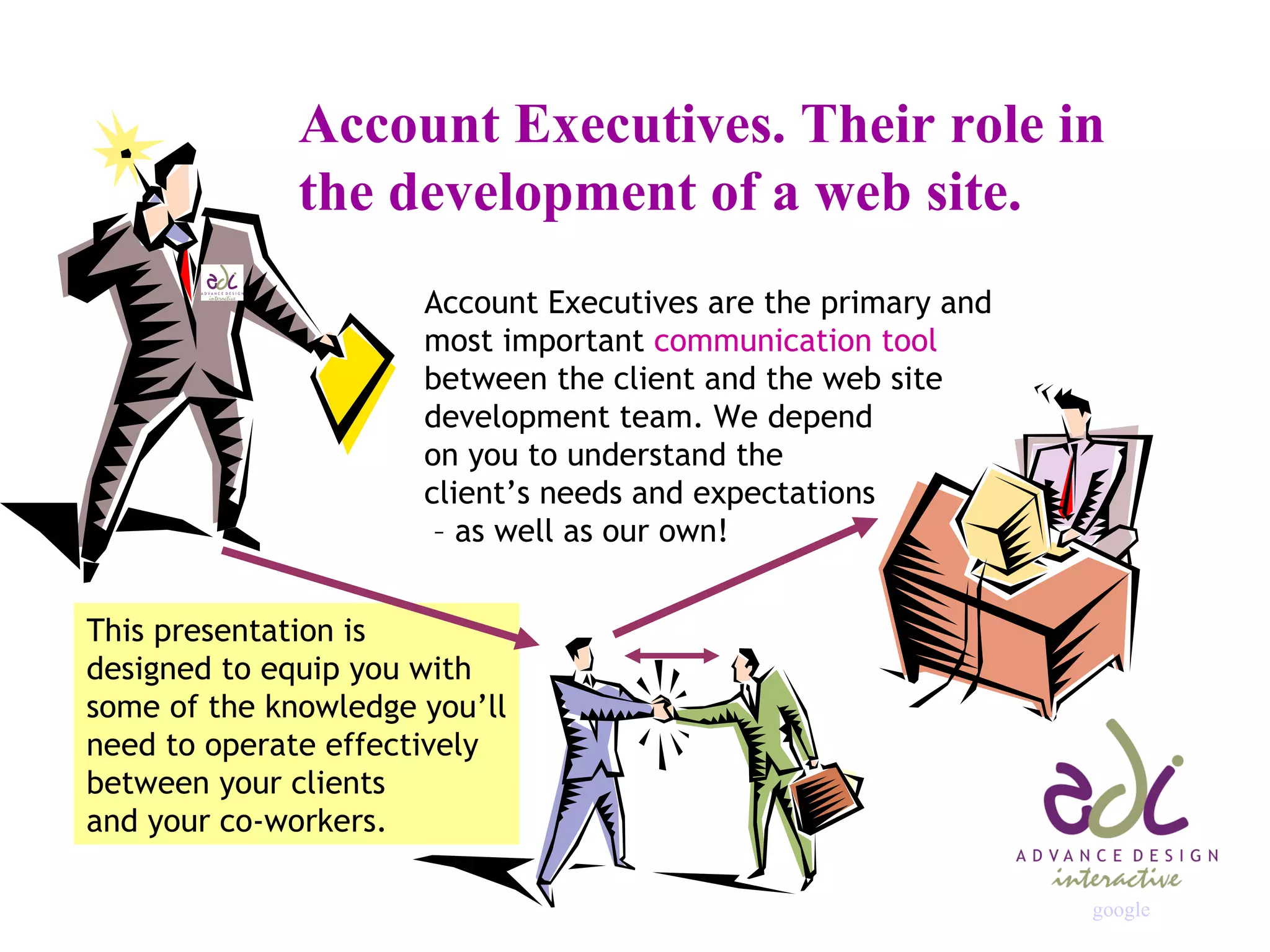 Account Executives. Their role in  the development of a web site. Account Executives are the primary and most important  communication tool between the client and the web site development team. We depend on you to understand the  client’s needs and expectations  – as well as our own! This presentation is designed to equip you with some of the knowledge you’ll need to operate effectively between your clients and your co-workers. google 