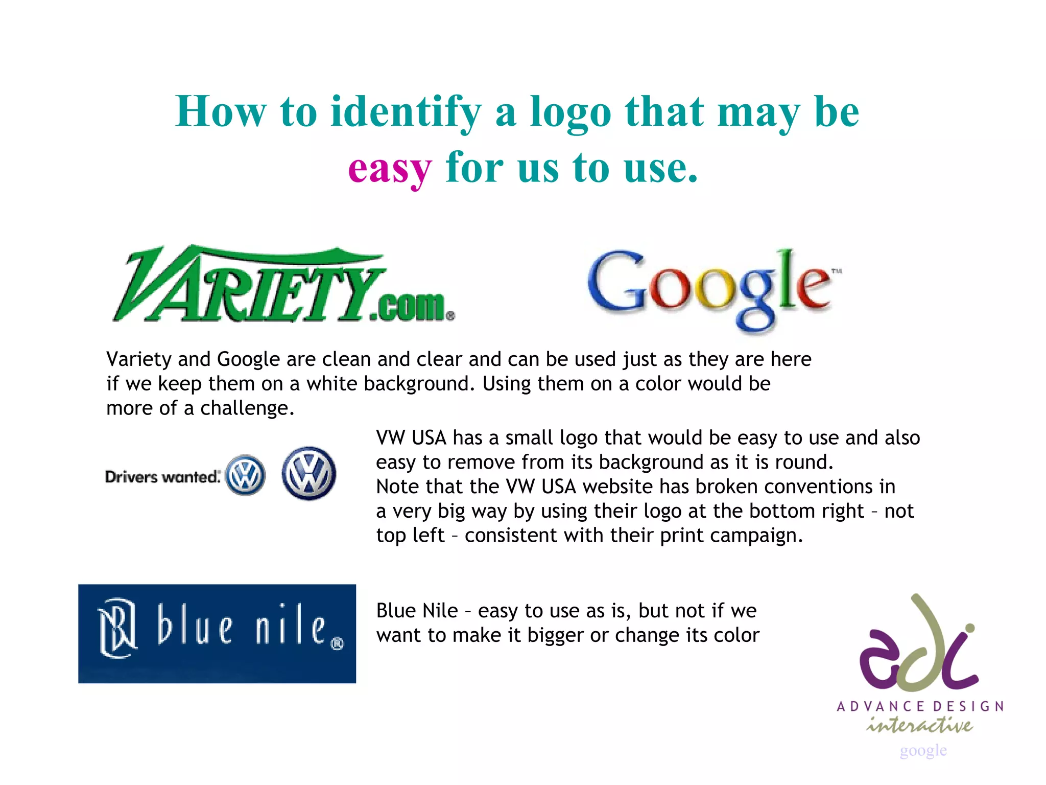 How to identify a logo that may be  easy  for us to use. Variety and Google are clean and clear and can be used just as they are here if we keep them on a white background. Using them on a color would be more of a challenge. VW USA has a small logo that would be easy to use and also  easy to remove from its background as it is round. Note that the VW USA website has broken conventions in a very big way by using their logo at the bottom right – not top left – consistent with their print campaign. Blue Nile – easy to use as is, but not if we want to make it bigger or change its color google 