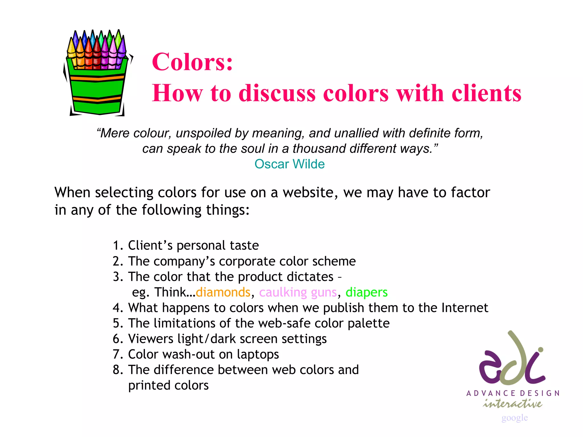 Colors:  How to discuss colors with clients “ Mere colour, unspoiled by meaning, and unallied with definite form,  can speak to the soul in a thousand different ways.”   Oscar Wilde   When selecting colors for use on a website, we may have to factor  in any of the following things: 1. Client’s personal taste 2. The company’s corporate color scheme 3. The color that the product dictates –    eg. Think… diamonds ,  caulking guns ,  diapers 4. What happens to colors when we publish them to the Internet 5. The limitations of the web-safe color palette 6. Viewers light/dark screen settings 7. Color wash-out on laptops 8. The difference between web colors and    printed colors google 