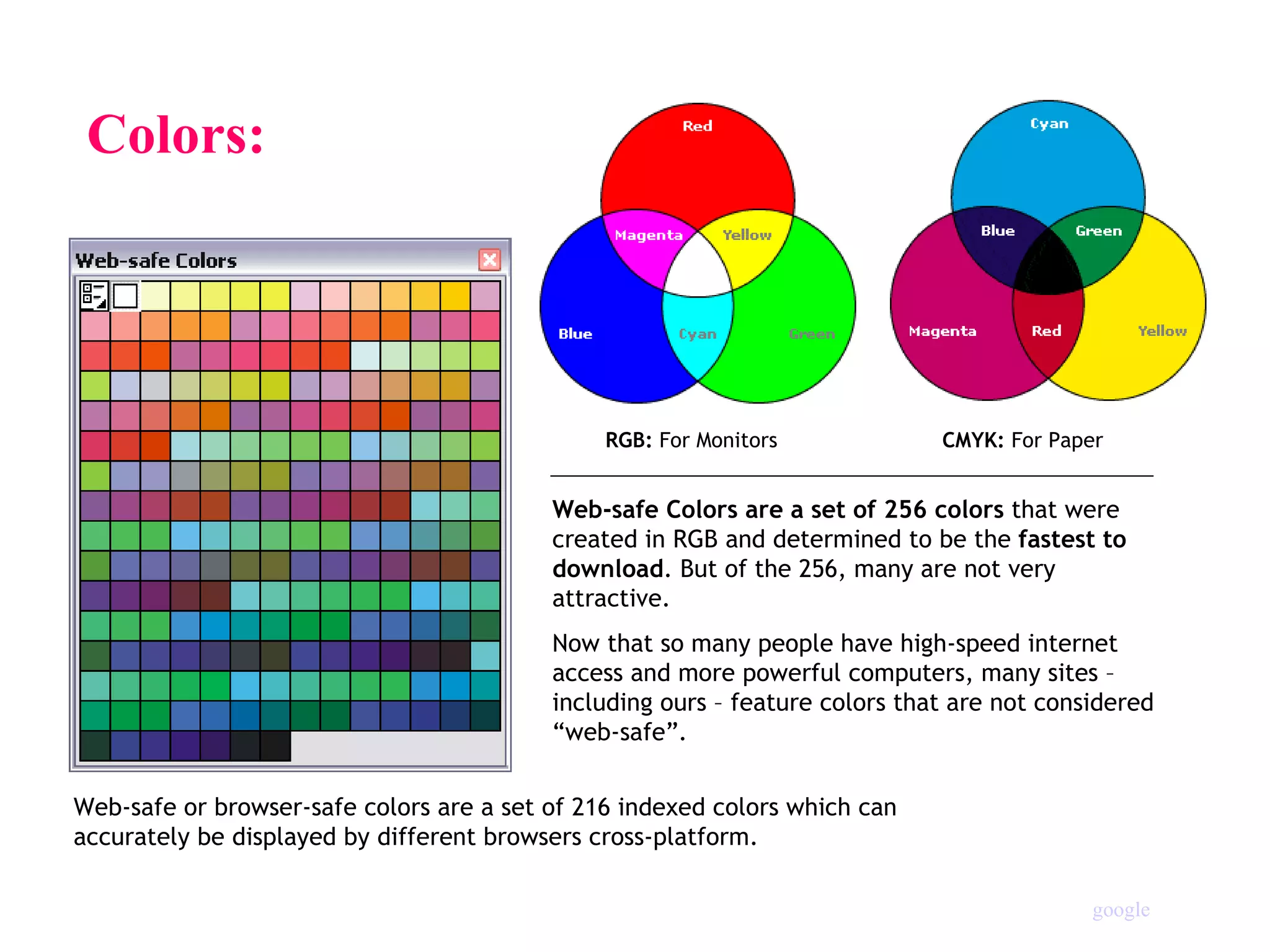 Colors:  Web-safe Colors are a set of 256 colors  that were created in RGB and determined to be the  fastest to download . But of the 256, many are not very attractive. Now that so many people have high-speed internet access and more powerful computers, many sites – including ours – feature colors that are not considered “web-safe”. Web-safe or browser-safe colors are a set of 216 indexed colors which can  accurately be displayed by different browsers cross-platform. RGB:  For Monitors  CMYK:  For Paper google 