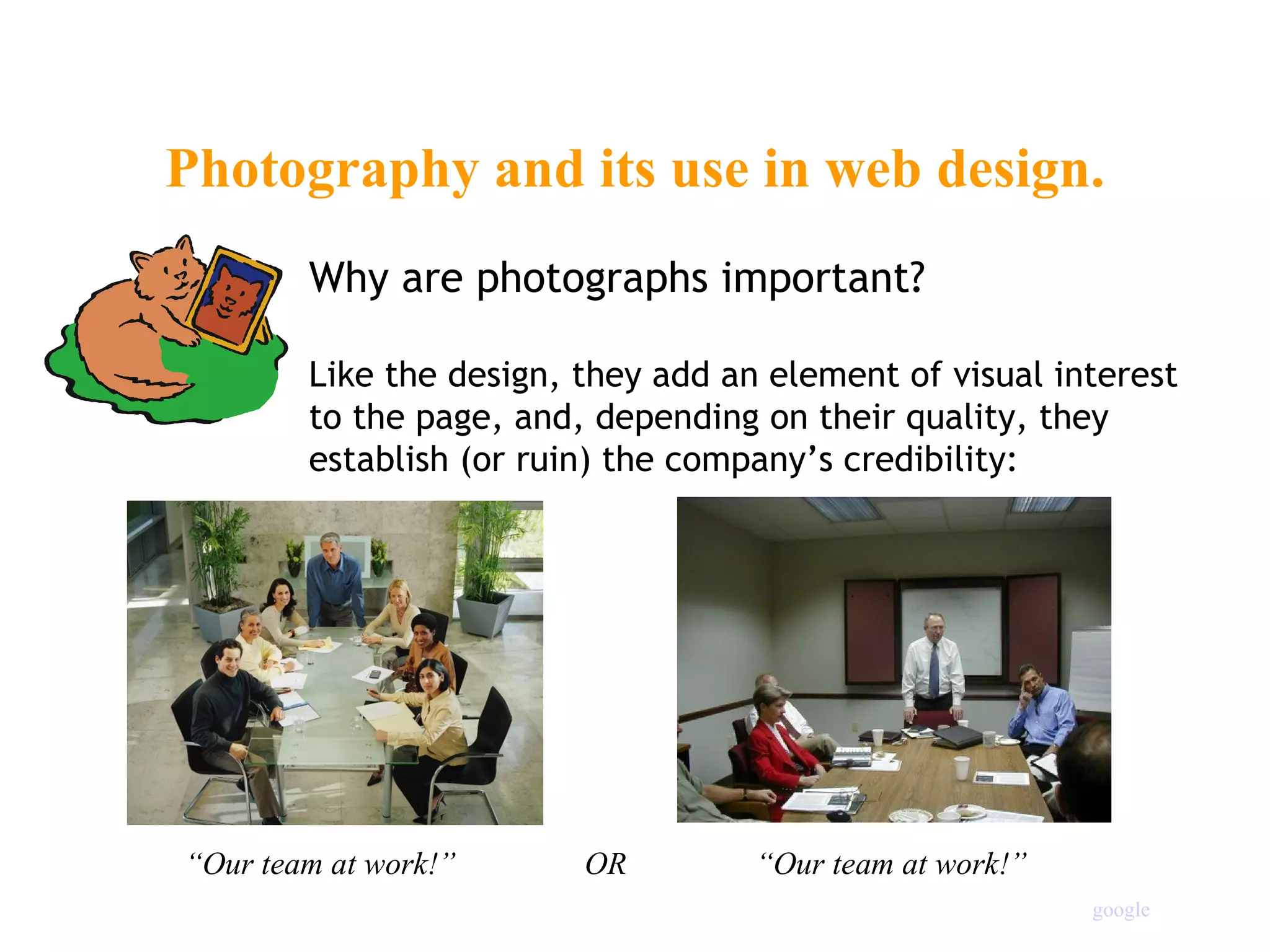Photography and its use in web design. Why are photographs important? Like the design, they add an element of visual interest to the page, and, depending on their quality, they establish (or ruin) the company’s credibility: “ Our team at work!”  OR  “Our team at work!” google 