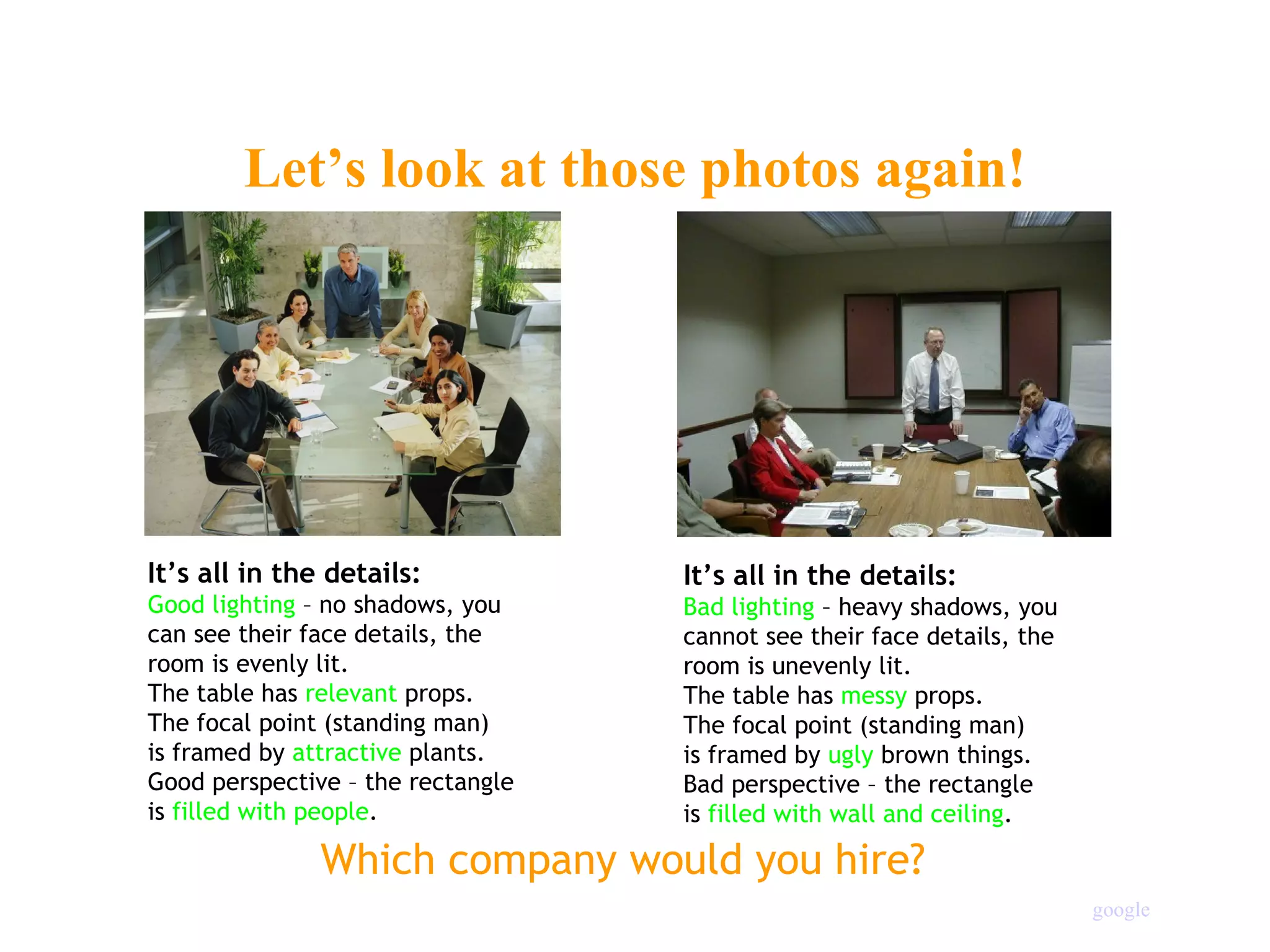 Let’s look at those photos again! It’s all in the details: Good lighting  – no shadows, you can see their face details, the  room is evenly lit. The table has  relevant  props. The focal point (standing man) is framed by  attractive  plants. Good perspective – the rectangle is  filled with people . It’s all in the details: Bad lighting  – heavy shadows, you cannot see their face details, the  room is unevenly lit. The table has  messy  props. The focal point (standing man) is framed by  ugly  brown things. Bad perspective – the rectangle is  filled with wall and ceiling . Which company would you hire? google 