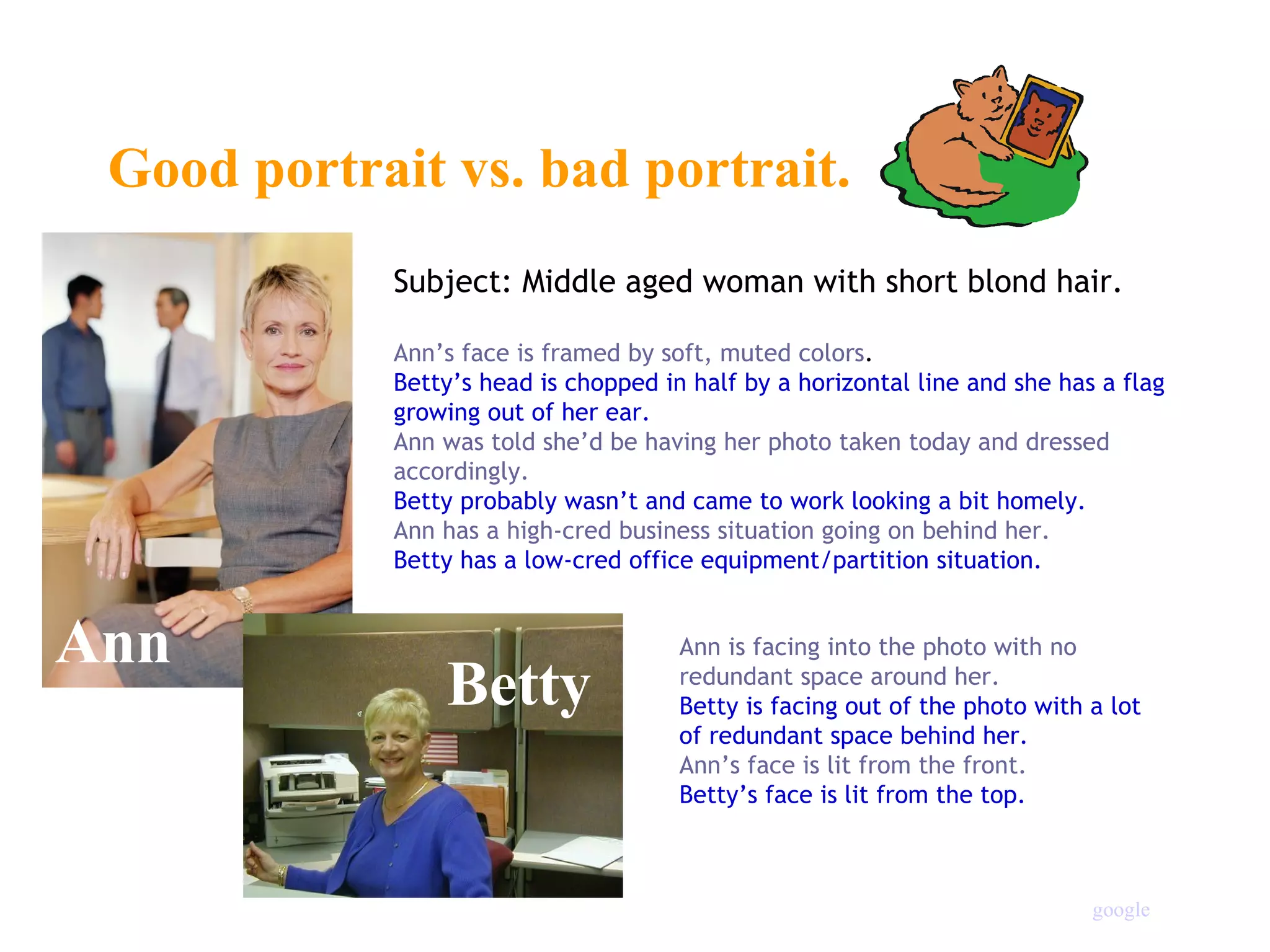 Good portrait vs. bad portrait. Ann Betty Subject: Middle aged woman with short blond hair. Ann’s face is framed by soft, muted colors . Betty’s head is chopped in half by a horizontal line and she has a flag growing out of her ear. Ann was told she’d be having her photo taken today and dressed accordingly. Betty probably wasn’t and came to work looking a bit homely. Ann has a high-cred business situation going on behind her. Betty has a low-cred office equipment/partition situation. Ann is facing into the photo with no redundant space around her. Betty is facing out of the photo with a lot of redundant space behind her. Ann’s face is lit from the front. Betty’s face is lit from the top. google 