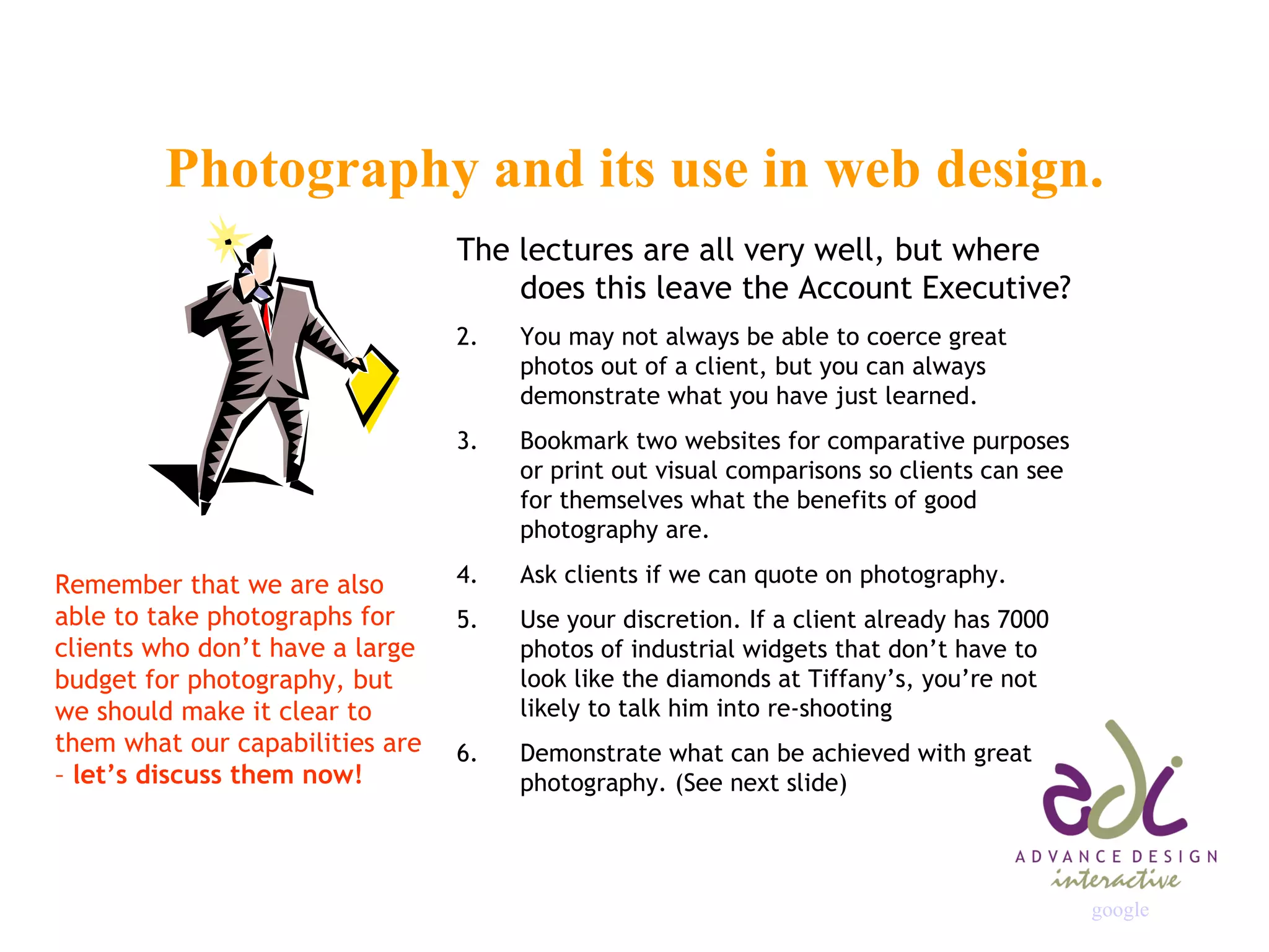 Photography and its use in web design. The lectures are all very well, but where does this leave the Account Executive? You may not always be able to coerce great photos out of a client, but you can always demonstrate what you have just learned.  Bookmark two websites for comparative purposes or print out visual comparisons so clients can see for themselves what the benefits of good photography are. Ask clients if we can quote on photography. Use your discretion. If a client already has 7000 photos of industrial widgets that don’t have to look like the diamonds at Tiffany’s, you’re not likely to talk him into re-shooting Demonstrate what can be achieved with great photography. (See next slide) Remember that we are also able to take photographs for clients who don’t have a large budget for photography, but we should make it clear to them what our capabilities are –  let’s discuss them now! google 