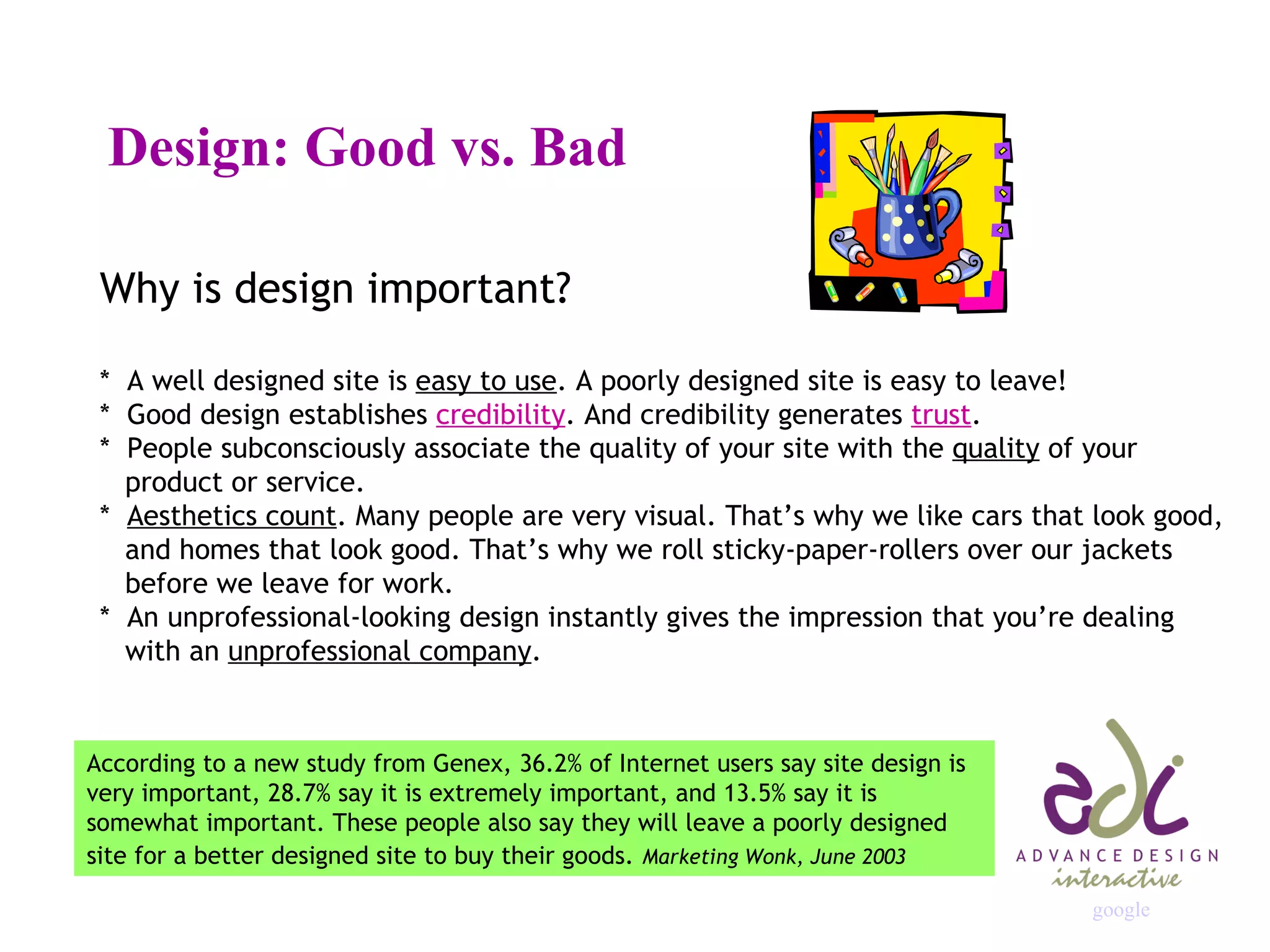 Design: Good vs. Bad Why is design important? *  A well designed site is  easy to use . A poorly designed site is easy to leave! *  Good design establishes  credibility . And credibility generates  trust . *  People subconsciously associate the quality of your site with the  quality  of your    product or service. *  Aesthetics count . Many people are very visual. That’s why we like cars that look good,    and homes that look good. That’s why we roll sticky-paper-rollers over our jackets   before we leave for work. *  An unprofessional-looking design instantly gives the impression that you’re dealing    with an  unprofessional company . According to a new study from Genex, 36.2% of Internet users say site design is very important, 28.7% say it is extremely important, and 13.5% say it is somewhat important. These people also say they will leave a poorly designed site for a better designed site to buy their goods.   Marketing Wonk, June 2003 google 