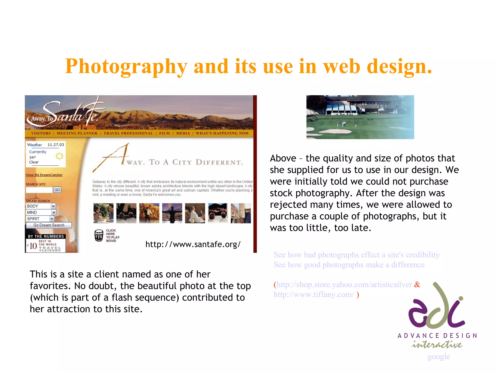 Photography and its use in web design. http://www.santafe.org/ This is a site a client named as one of her favorites. No doubt, the beautiful photo at the top (which is part of a flash sequence) contributed to her attraction to this site. Above – the quality and size of photos that she supplied for us to use in our design. We were initially told we could not purchase stock photography. After the design was rejected many times, we were allowed to purchase a couple of photographs, but it was too little, too late. See how bad photographs effect a site's credibility  See how good photographs make a difference ( http://shop.store.yahoo.com/artisticsilver  & http://www.tiffany.com/  ) google                                                                   