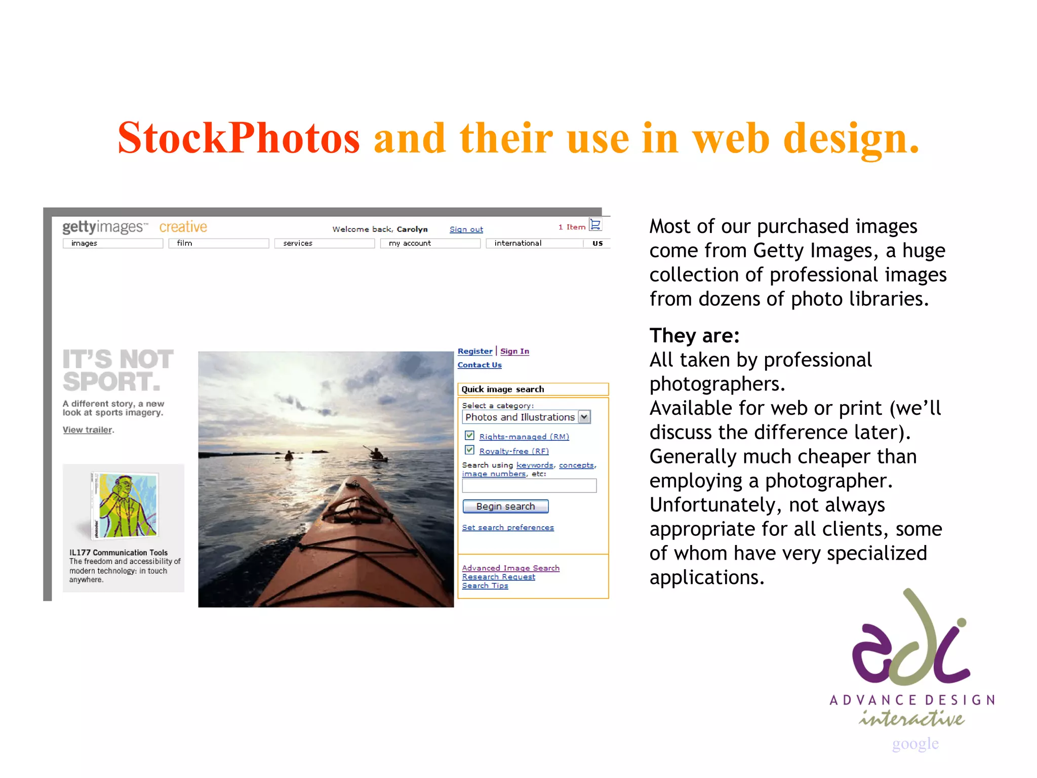 StockPhotos  and their use in web design. Most of our purchased images come from Getty Images, a huge collection of professional images from dozens of photo libraries. They are: All taken by professional photographers. Available for web or print (we’ll discuss the difference later). Generally much cheaper than employing a photographer. Unfortunately, not always appropriate for all clients, some of whom have very specialized applications. google                                                                   