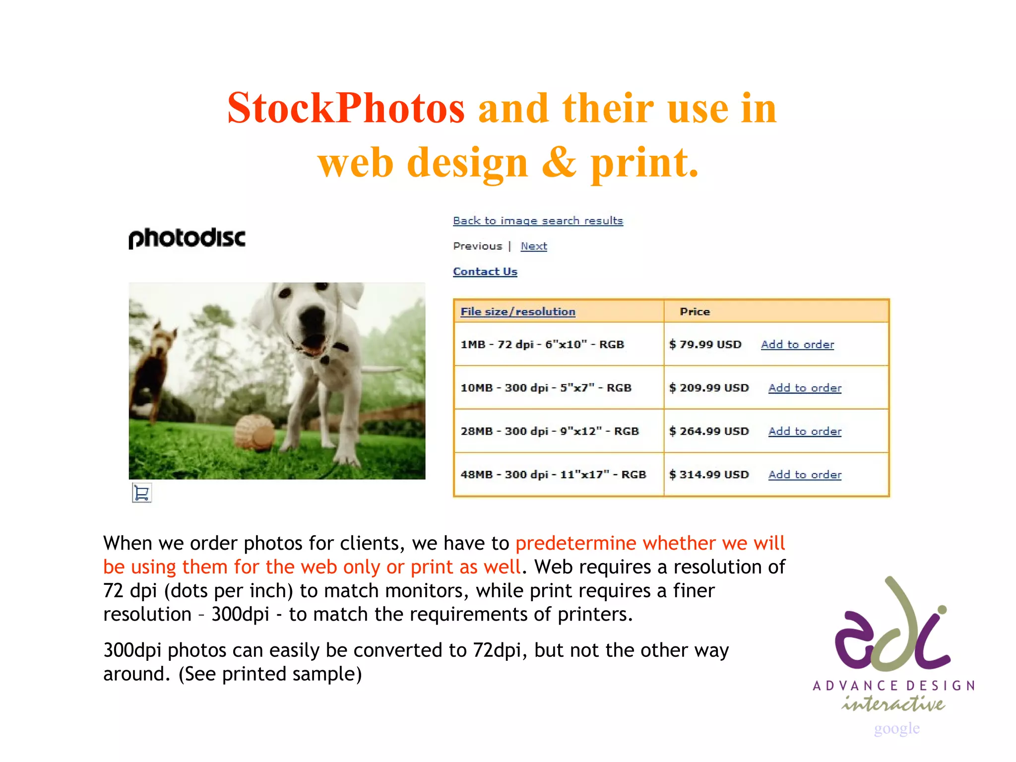 StockPhotos  and their use in  web design & print. When we order photos for clients, we have to  predetermine whether we will be using them for the web only or print as well . Web requires a resolution of 72 dpi (dots per inch) to match monitors, while print requires a finer resolution – 300dpi - to match the requirements of printers. 300dpi photos can easily be converted to 72dpi, but not the other way around. (See printed sample) google                                                                   
