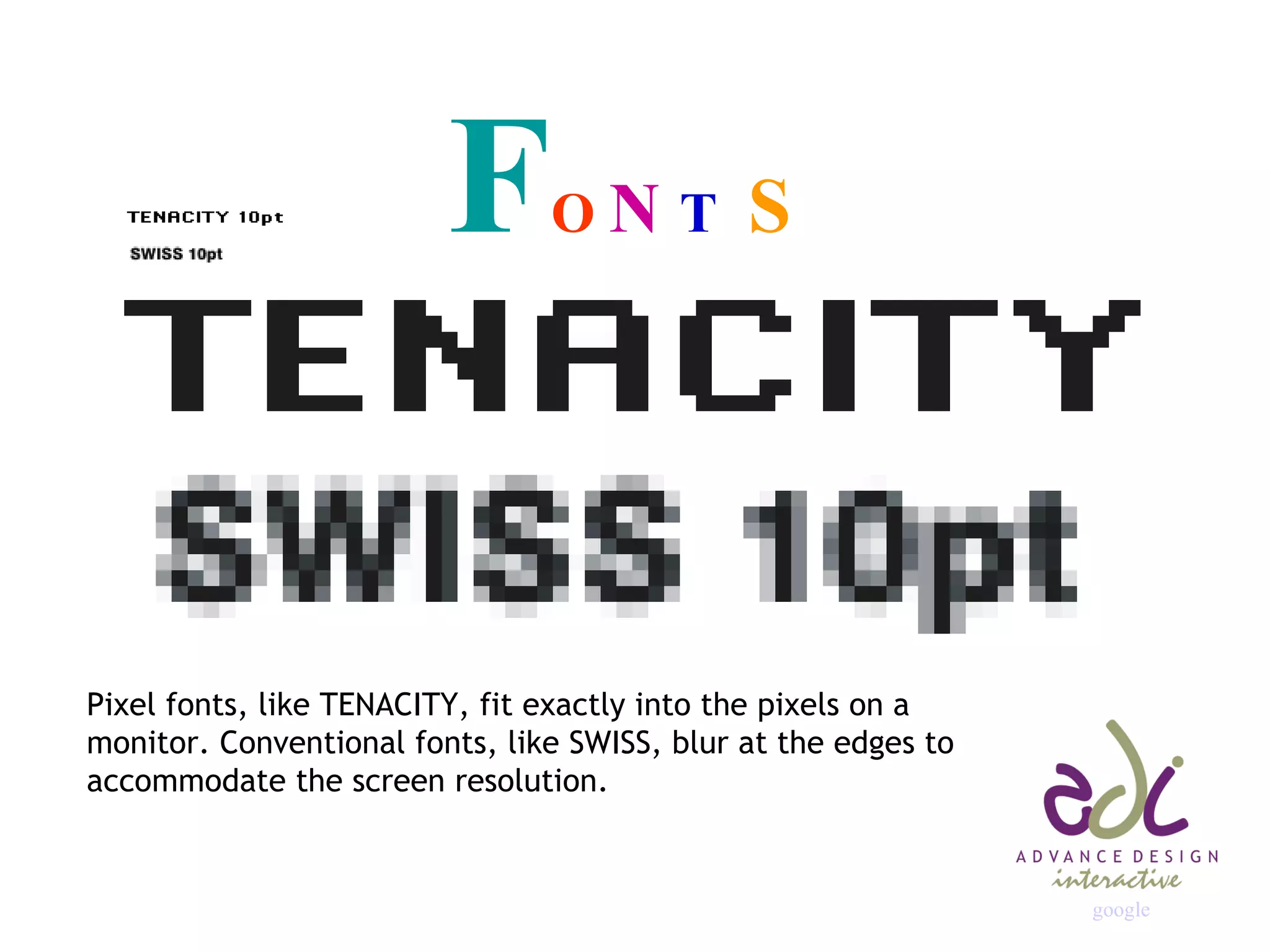 F O  N  T  S Pixel fonts, like TENACITY, fit exactly into the pixels on a monitor. Conventional fonts, like SWISS, blur at the edges to accommodate the screen resolution. google 