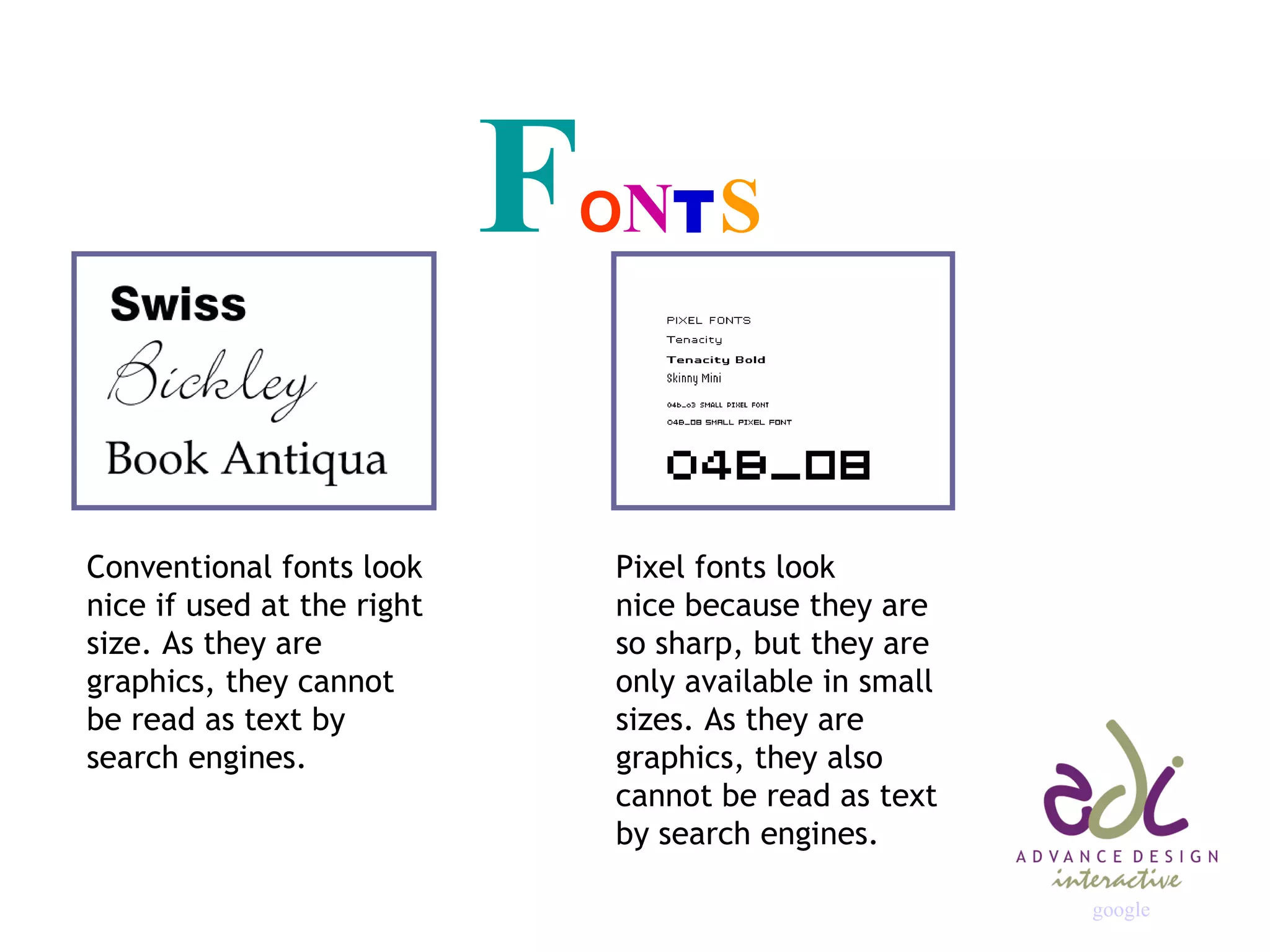 F O N T S Conventional fonts look nice if used at the right size. As they are graphics, they cannot be read as text by search engines. Pixel fonts look nice because they are so sharp, but they are only available in small sizes. As they are graphics, they also cannot be read as text by search engines. google 