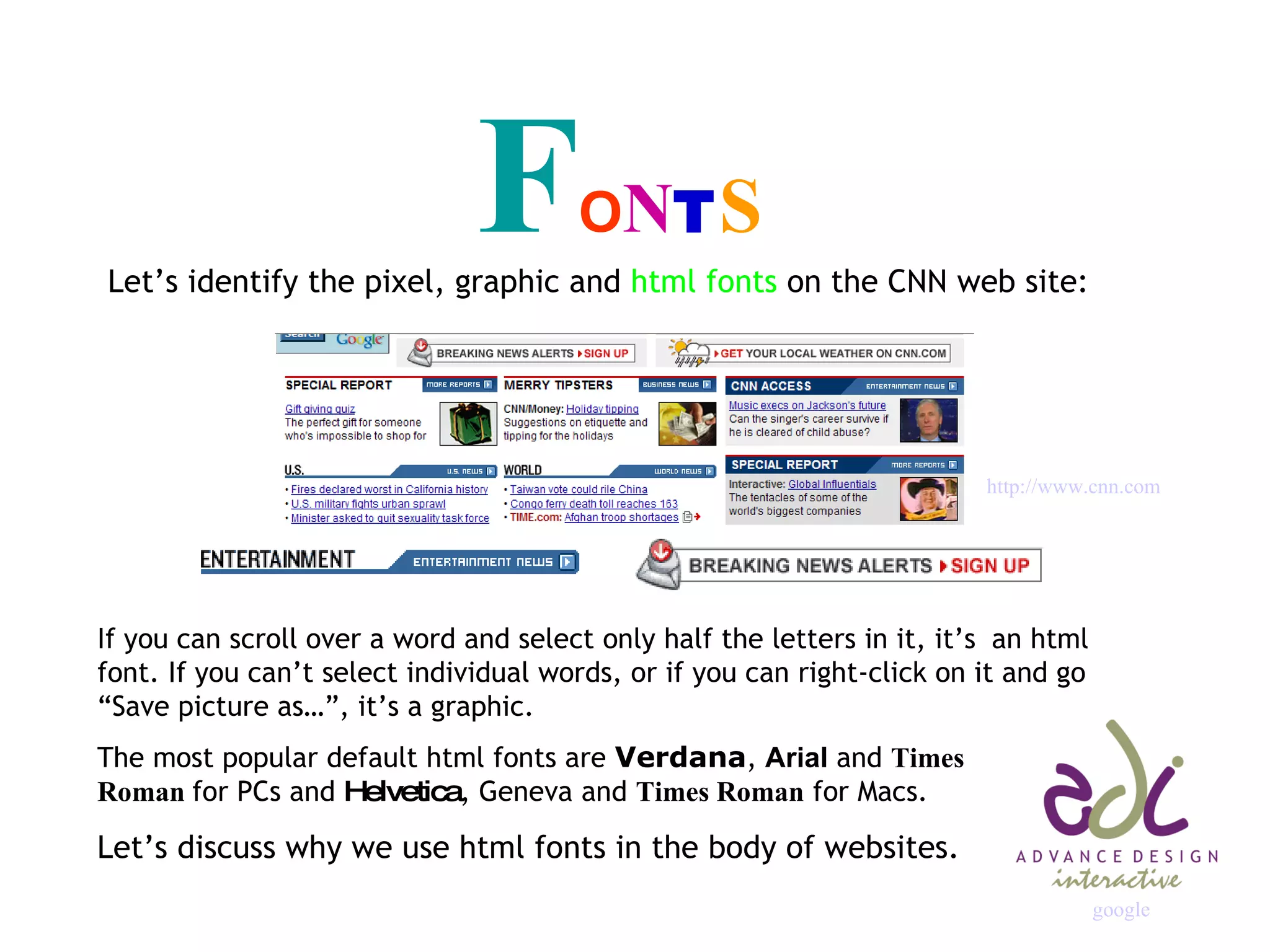 F O N T S Let’s identify the pixel, graphic and  html fonts  on the CNN web site: If you can scroll over a word and select only half the letters in it, it’s  an html font. If you can’t select individual words, or if you can right-click on it and go “Save picture as…”, it’s a graphic. The most popular default html fonts are  Verdana ,  Arial  and  Times  Roman  for PCs and  Helvetica , Geneva and  Times Roman  for Macs. Let’s discuss why we use html fonts in the body of websites. http://www. cnn .com google 
