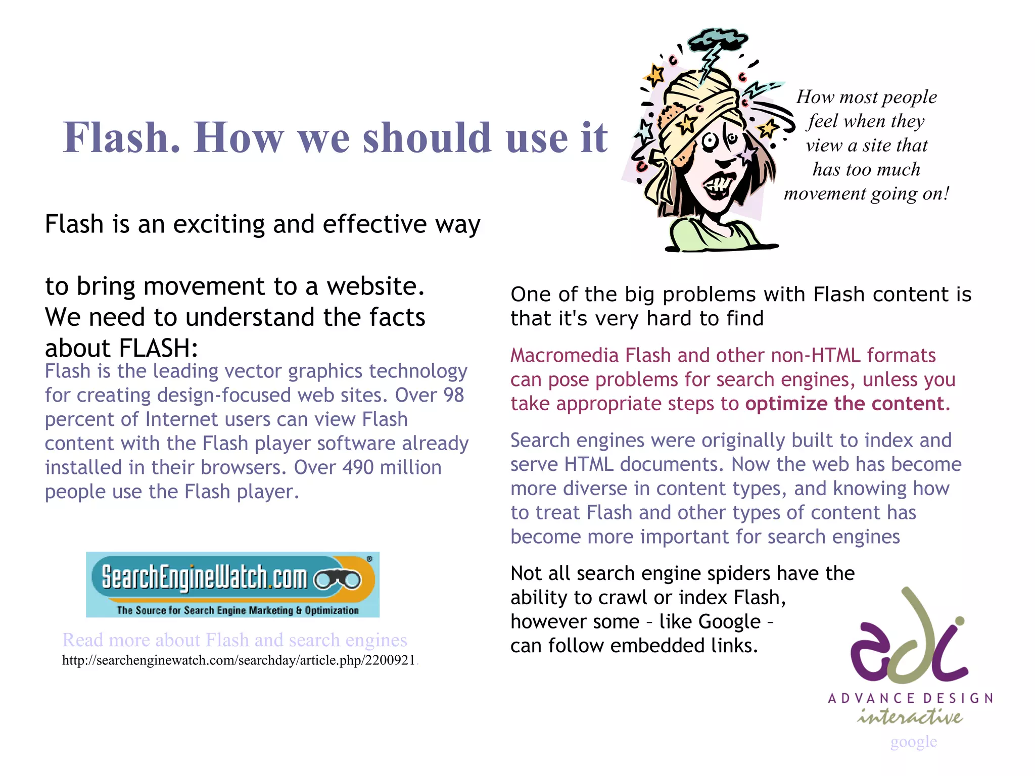 Flash. How we should use it Flash is an exciting and effective way  to bring movement to a website.  We need to understand the facts  about FLASH: One of the big problems with Flash content is that it's very hard to find Macromedia Flash and other non-HTML formats can pose problems for search engines, unless you take appropriate steps to  optimize the content . Search engines were originally built to index and serve HTML documents. Now the web has become more diverse in content types, and knowing how to treat Flash and other types of content has become more important for search engines Not all search engine spiders have the  ability to crawl or index Flash,  however some – like Google –  can follow embedded links. Flash is the leading vector graphics technology for creating design-focused web sites. Over 98 percent of Internet users can view Flash content with the Flash player software already installed in their browsers. Over 490 million people use the Flash player. Read more about Flash and search engines http://searchenginewatch.com/searchday/article.php/2200921 . How most people feel when they view a site that has too much movement going on! google 