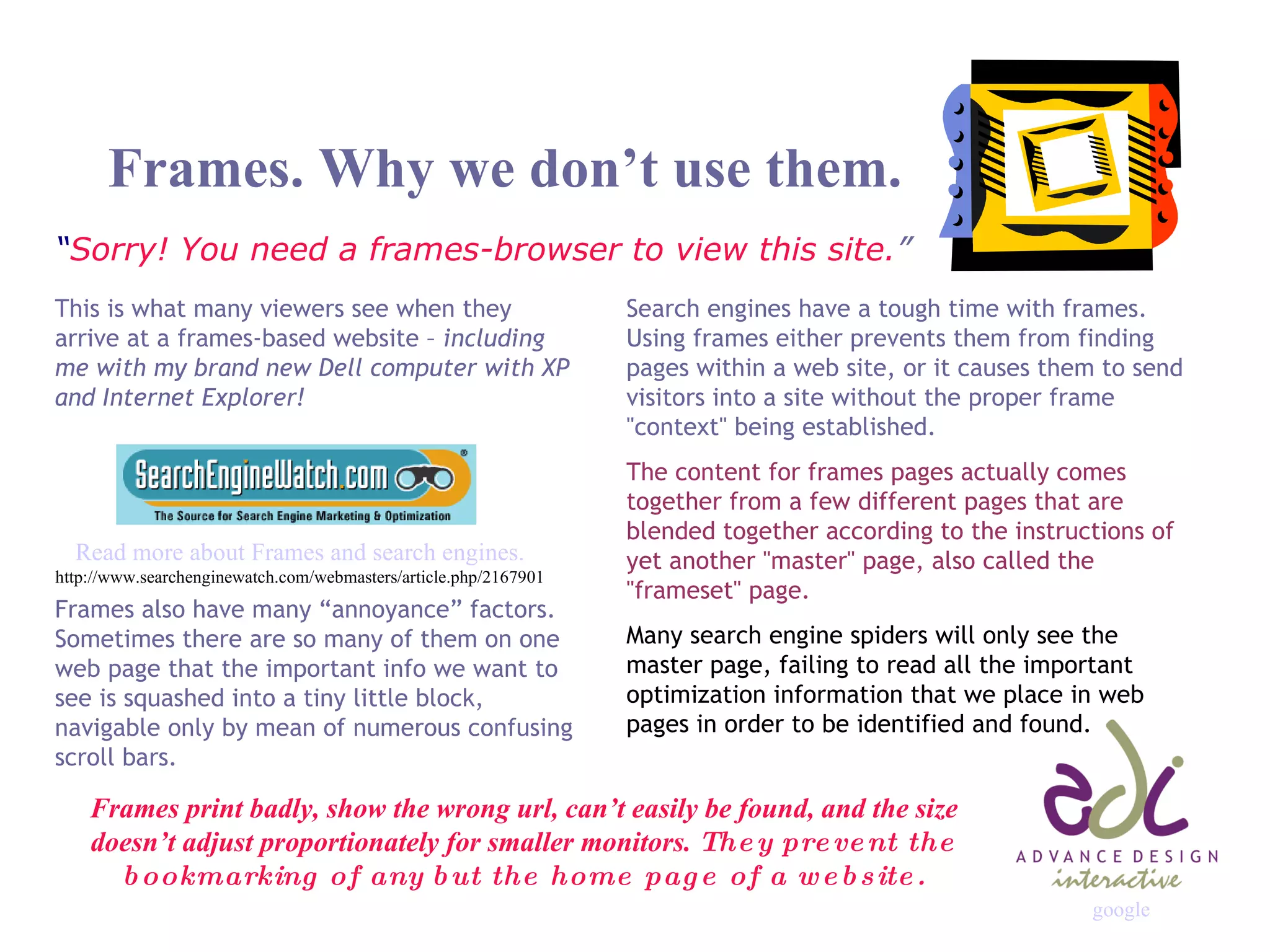 Frames. Why we don’t use them. “ Sorry! You need a frames-browser to view this site. ” Search engines have a tough time with frames. Using frames either prevents them from finding pages within a web site, or it causes them to send visitors into a site without the proper frame &quot;context&quot; being established.  The content for frames pages actually comes together from a few different pages that are blended together according to the instructions of yet another &quot;master&quot; page, also called the &quot;frameset&quot; page. Many search engine spiders will only see the master page, failing to read all the important optimization information that we place in web pages in order to be identified and found. This is what many viewers see when they arrive at a frames-based website –  including me with my brand new Dell computer with XP and Internet Explorer! Read more about Frames and search engines. http://www.searchenginewatch.com/webmasters/article.php/2167901 Frames also have many “annoyance” factors. Sometimes there are so many of them on one web page that the important info we want to see is squashed into a tiny little block, navigable only by mean of numerous confusing scroll bars. Frames print badly, show the wrong url, can’t easily be found, and the size doesn’t adjust proportionately for smaller monitors.  They prevent the bookmarking of any but the home page of a website. google 
