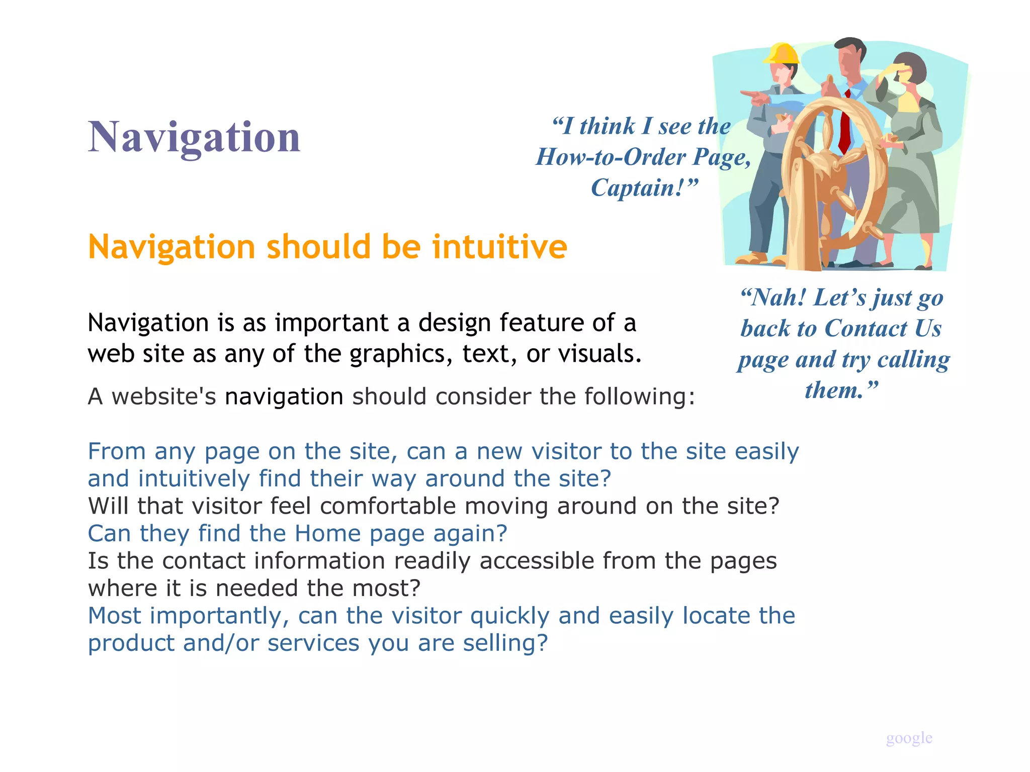 Navigation should be intuitive “ I think I see the  How-to-Order Page, Captain!” “ Nah! Let’s just go back to Contact Us  page and try calling them.” Navigation is as important a design feature of a  web site as any of the graphics, text, or visuals. A website's  navigation  should consider the following:   From any page on the site, can a new visitor to the site easily and intuitively find their way around the site?  Will that visitor feel comfortable moving around on the site?  Can they find the Home page again?  Is the contact information readily accessible from the pages where it is needed the most?  Most importantly, can the visitor quickly and easily locate the product and/or services you are selling? Navigation google 