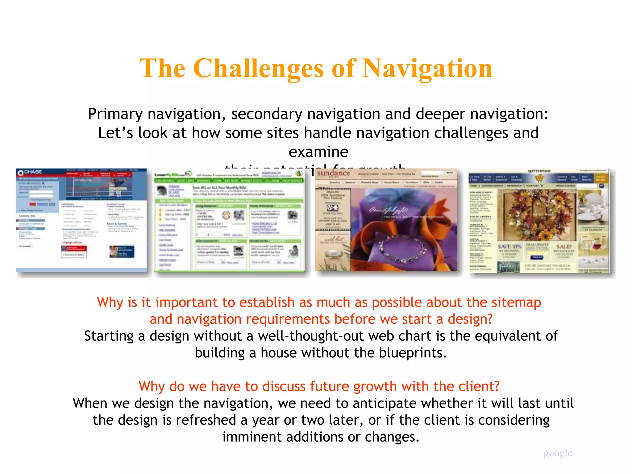 Why is it important to establish as much as possible about the sitemap  and navigation requirements before we start a design? Starting a design without a well-thought-out web chart is the equivalent of building a house without the blueprints. Why do we have to discuss future growth with the client?    When we design the navigation, we need to anticipate whether it will last until the design is refreshed a year or two later, or if the client is considering imminent additions or changes. The Challenges of Navigation Primary navigation, secondary navigation and deeper navigation: Let’s look at how some sites handle navigation challenges and examine their potential for growth. google 