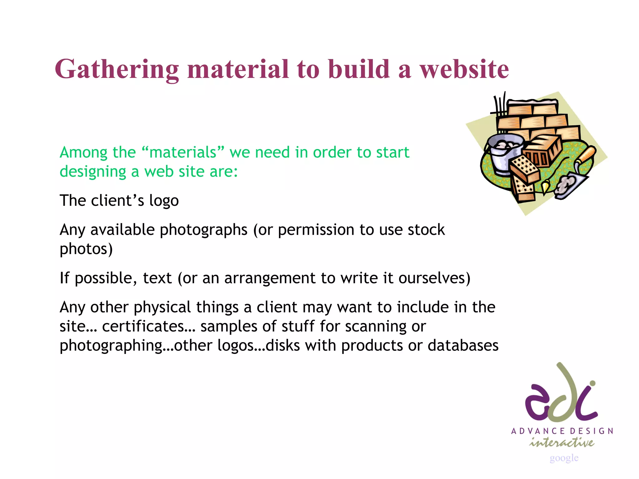Gathering material to build a website Among the “materials” we need in order to start  designing a web site are: The client’s logo Any available photographs (or permission to use stock photos) If possible, text (or an arrangement to write it ourselves) Any other physical things a client may want to include in the site… certificates… samples of stuff for scanning or photographing…other logos…disks with products or databases google 