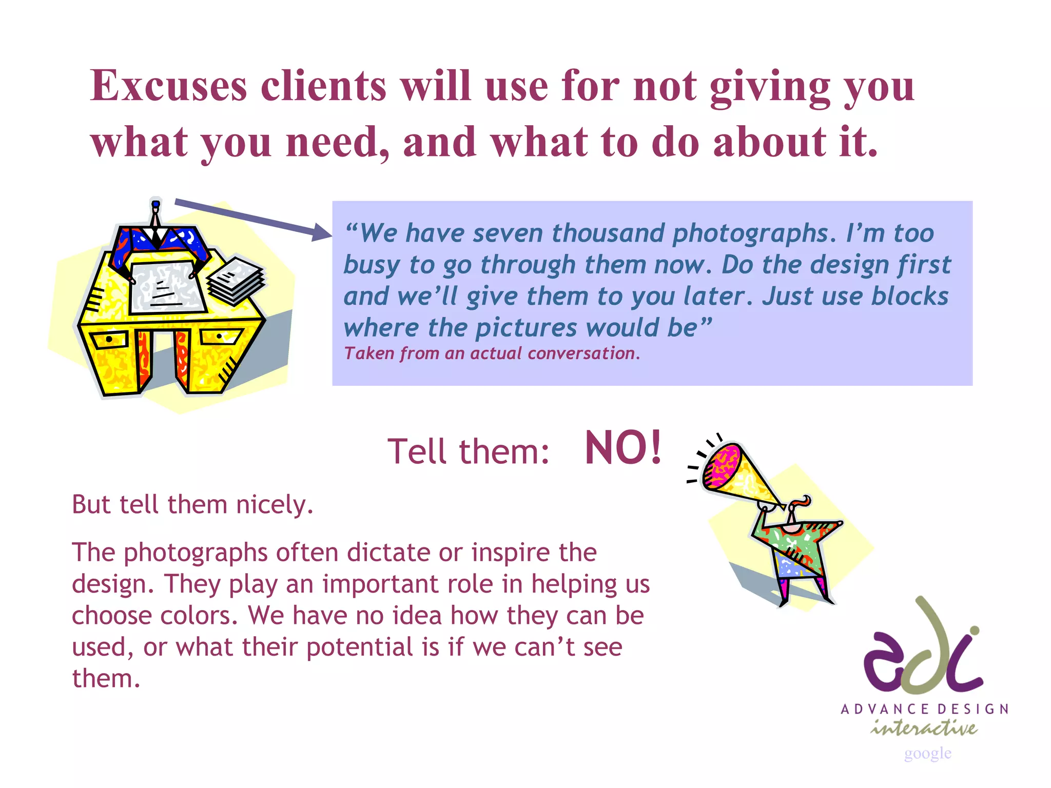 Excuses clients will use for not giving you what you need, and what to do about it. “ We have seven thousand photographs. I’m too busy to go through them now. Do the design first and we’ll give them to you later. Just use blocks where the pictures would be” Taken from an actual conversation. Tell them:  NO! But tell them nicely. The photographs often dictate or inspire the design. They play an important role in helping us choose colors. We have no idea how they can be used, or what their potential is if we can’t see them. google 