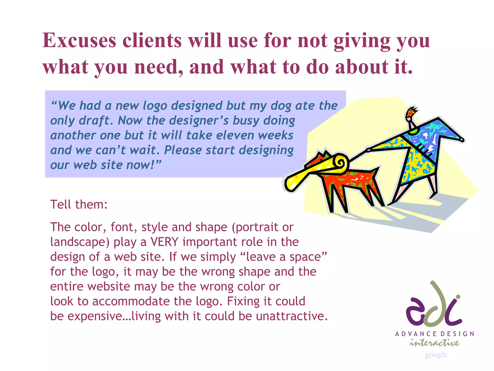 Excuses clients will use for not giving you what you need, and what to do about it. “ We had a new logo designed but my dog ate the only draft. Now the designer’s busy doing another one but it will take eleven weeks and we can’t wait. Please start designing our web site now!” Tell them: The color, font, style and shape (portrait or landscape) play a VERY important role in the design of a web site. If we simply “leave a space” for the logo, it may be the wrong shape and the entire website may be the wrong color or  look to accommodate the logo. Fixing it could  be expensive…living with it could be unattractive. google 