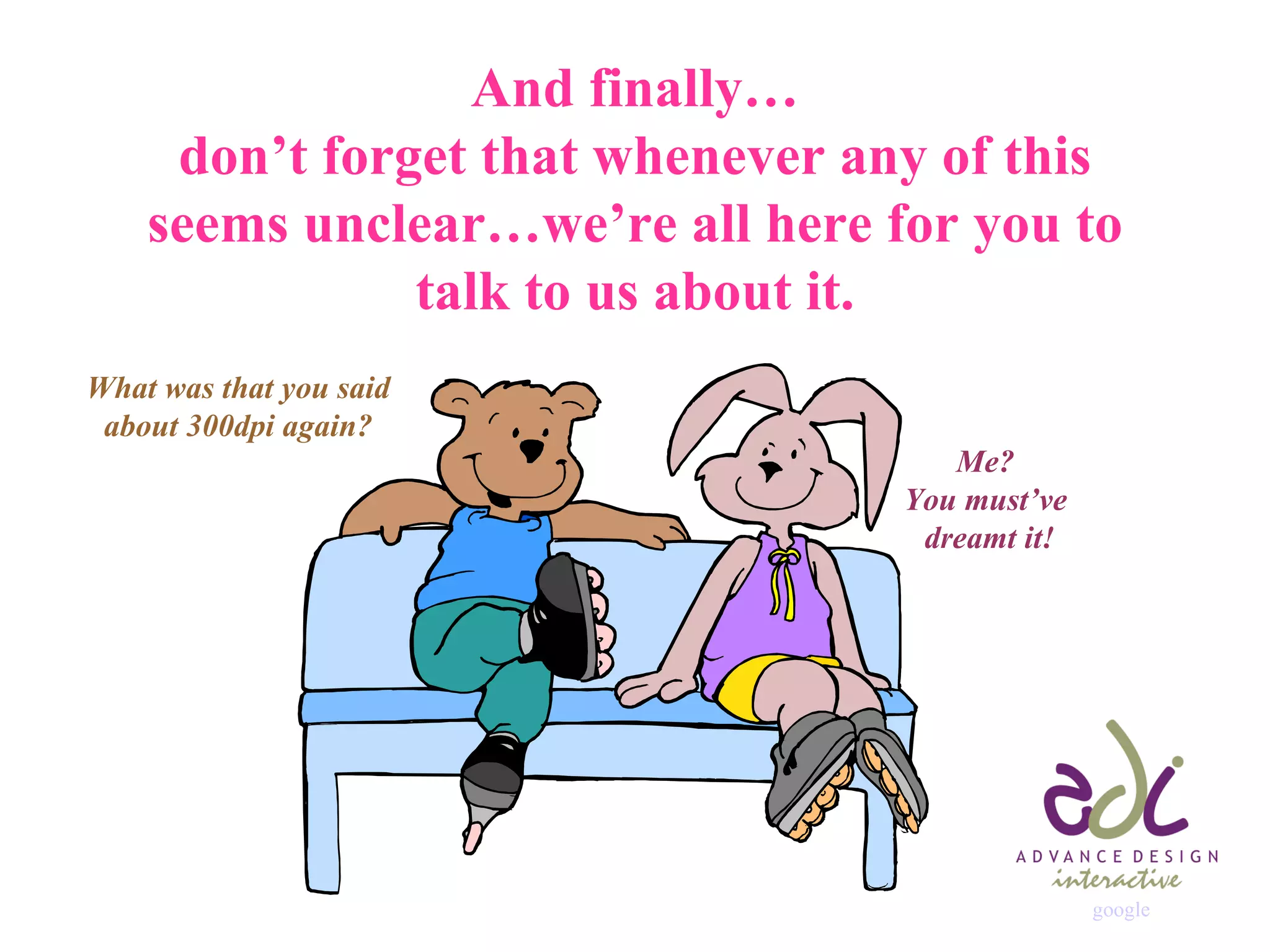 And finally… don’t forget that whenever any of this seems unclear…we’re all here for you to talk to us about it. What was that you said about 300dpi again? Me?  You must’ve  dreamt it! google 