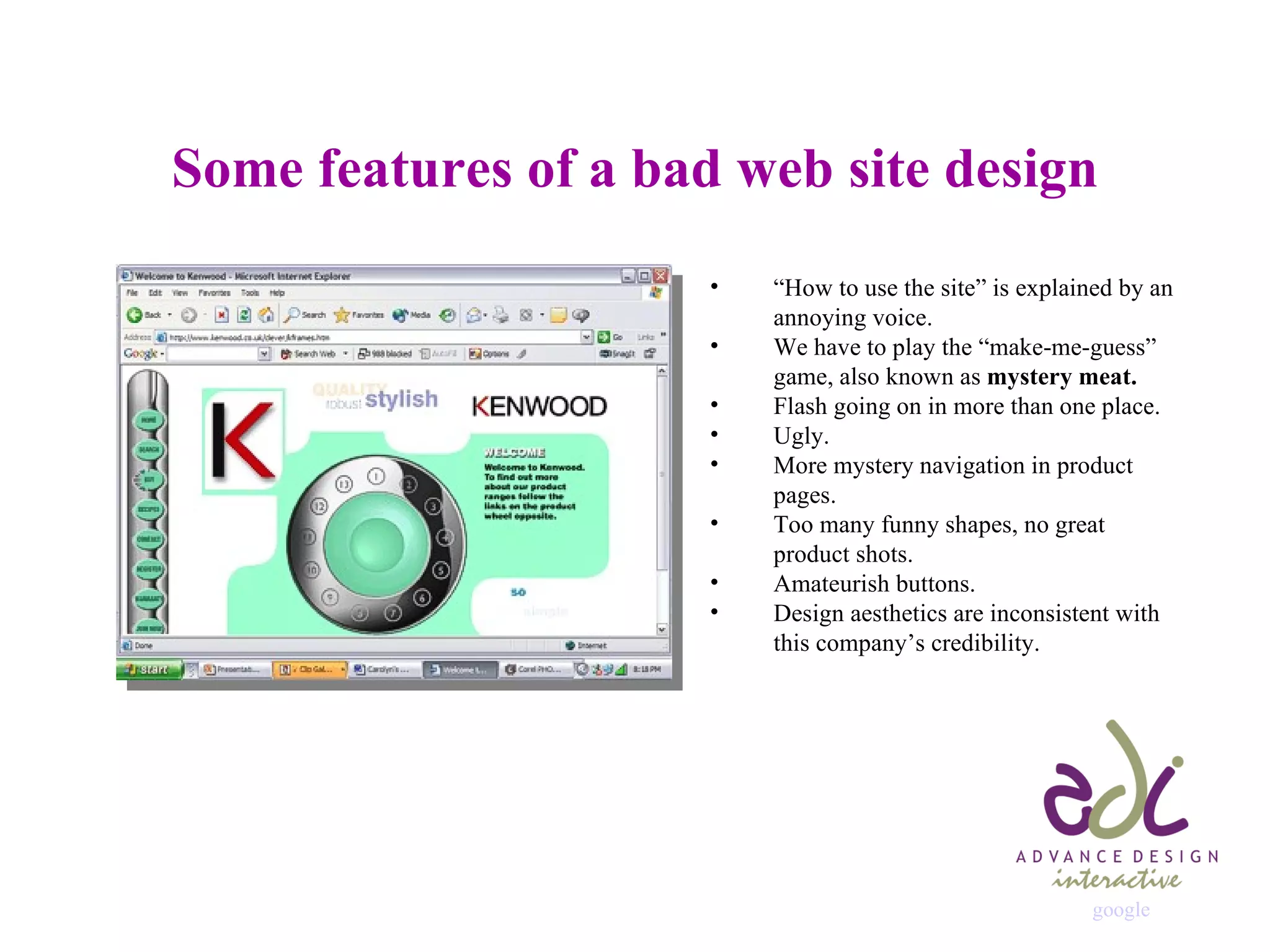 Some features of a bad web site design “ How to use the site” is explained by an annoying voice. We have to play the “make-me-guess” game, also known as  mystery meat. Flash going on in more than one place. Ugly. More mystery navigation in product pages. Too many funny shapes, no great  product shots. Amateurish buttons. Design aesthetics are inconsistent with this company’s credibility. google 