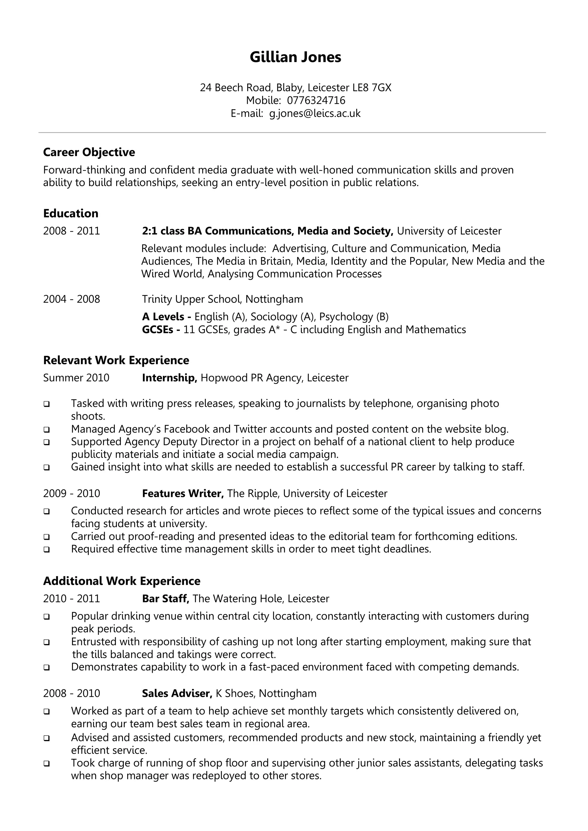 Gillian Jones
24 Beech Road, Blaby, Leicester LE8 7GX
Mobile: 0776324716
E-mail: g.jones@leics.ac.uk
Career Objective
Forward-thinking and confident media graduate with well-honed communication skills and proven
ability to build relationships, seeking an entry-level position in public relations.
Education
2008 - 2011 2:1 class BA Communications, Media and Society, University of Leicester
Relevant modules include: Advertising, Culture and Communication, Media
Audiences, The Media in Britain, Media, Identity and the Popular, New Media and the
Wired World, Analysing Communication Processes
2004 - 2008 Trinity Upper School, Nottingham
A Levels - English (A), Sociology (A), Psychology (B)
GCSEs - 11 GCSEs, grades A* - C including English and Mathematics
Relevant Work Experience
Summer 2010 Internship, Hopwood PR Agency, Leicester
 Tasked with writing press releases, speaking to journalists by telephone, organising photo
shoots.
 Managed Agency’s Facebook and Twitter accounts and posted content on the website blog.
 Supported Agency Deputy Director in a project on behalf of a national client to help produce
publicity materials and initiate a social media campaign.
 Gained insight into what skills are needed to establish a successful PR career by talking to staff.
2009 - 2010 Features Writer, The Ripple, University of Leicester
 Conducted research for articles and wrote pieces to reflect some of the typical issues and concerns
facing students at university.
 Carried out proof-reading and presented ideas to the editorial team for forthcoming editions.
 Required effective time management skills in order to meet tight deadlines.
Additional Work Experience
2010 - 2011 Bar Staff, The Watering Hole, Leicester
 Popular drinking venue within central city location, constantly interacting with customers during
peak periods.
 Entrusted with responsibility of cashing up not long after starting employment, making sure that
the tills balanced and takings were correct.
 Demonstrates capability to work in a fast-paced environment faced with competing demands.
2008 - 2010 Sales Adviser, K Shoes, Nottingham
 Worked as part of a team to help achieve set monthly targets which consistently delivered on,
earning our team best sales team in regional area.
 Advised and assisted customers, recommended products and new stock, maintaining a friendly yet
efficient service.
 Took charge of running of shop floor and supervising other junior sales assistants, delegating tasks
when shop manager was redeployed to other stores.
 