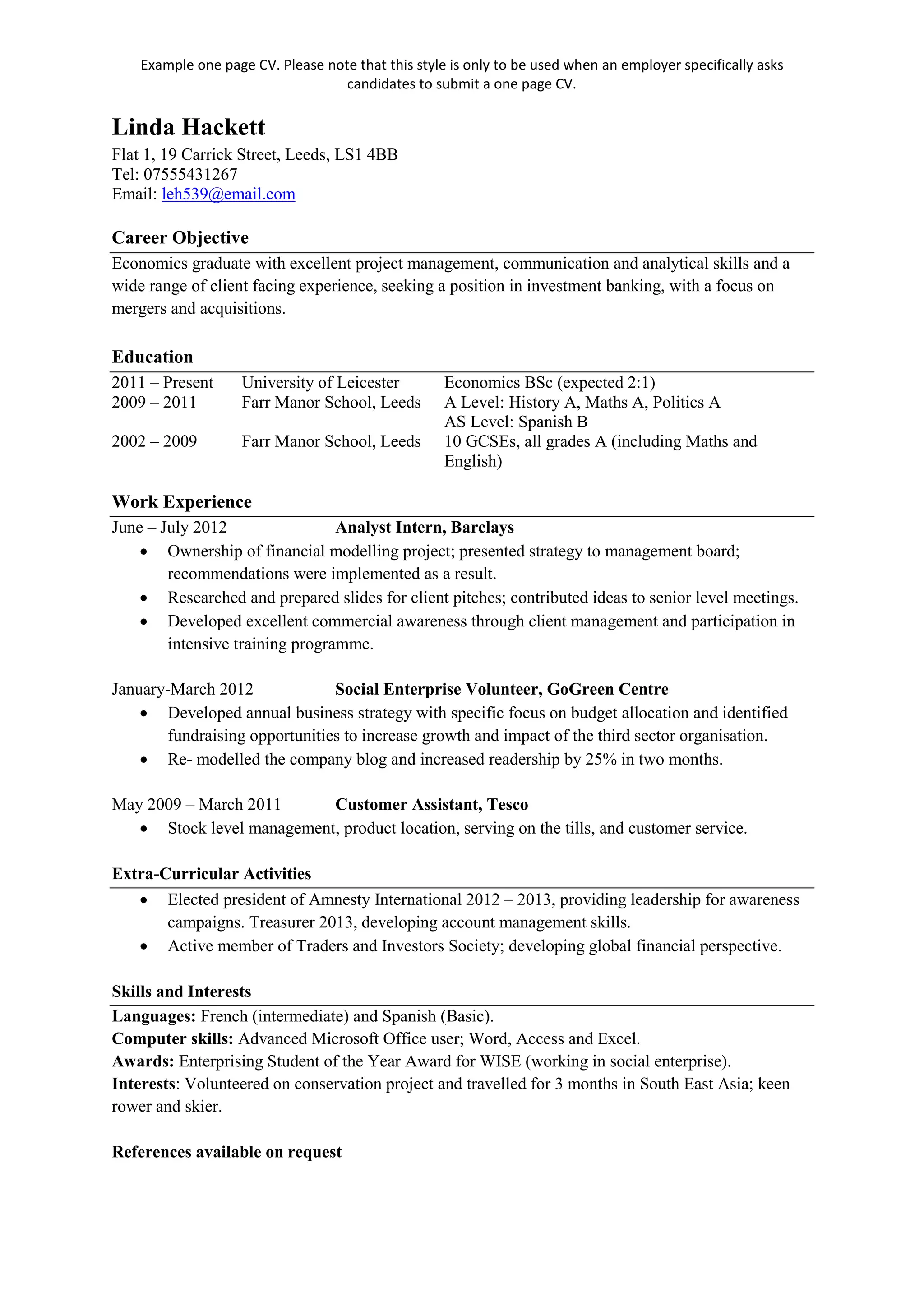 Example one page CV. Please note that this style is only to be used when an employer specifically asks
candidates to submit a one page CV.
Linda Hackett
Flat 1, 19 Carrick Street, Leeds, LS1 4BB
Tel: 07555431267
Email: leh539@email.com
Career Objective
Economics graduate with excellent project management, communication and analytical skills and a
wide range of client facing experience, seeking a position in investment banking, with a focus on
mergers and acquisitions.
Education
2011 – Present University of Leicester Economics BSc (expected 2:1)
2009 – 2011 Farr Manor School, Leeds A Level: History A, Maths A, Politics A
AS Level: Spanish B
2002 – 2009 Farr Manor School, Leeds 10 GCSEs, all grades A (including Maths and
English)
Work Experience
June – July 2012 Analyst Intern, Barclays
• Ownership of financial modelling project; presented strategy to management board;
recommendations were implemented as a result.
• Researched and prepared slides for client pitches; contributed ideas to senior level meetings.
• Developed excellent commercial awareness through client management and participation in
intensive training programme.
January-March 2012 Social Enterprise Volunteer, GoGreen Centre
• Developed annual business strategy with specific focus on budget allocation and identified
fundraising opportunities to increase growth and impact of the third sector organisation.
• Re- modelled the company blog and increased readership by 25% in two months.
May 2009 – March 2011 Customer Assistant, Tesco
• Stock level management, product location, serving on the tills, and customer service.
Extra-Curricular Activities
• Elected president of Amnesty International 2012 – 2013, providing leadership for awareness
campaigns. Treasurer 2013, developing account management skills.
• Active member of Traders and Investors Society; developing global financial perspective.
Skills and Interests
Languages: French (intermediate) and Spanish (Basic).
Computer skills: Advanced Microsoft Office user; Word, Access and Excel.
Awards: Enterprising Student of the Year Award for WISE (working in social enterprise).
Interests: Volunteered on conservation project and travelled for 3 months in South East Asia; keen
rower and skier.
References available on request