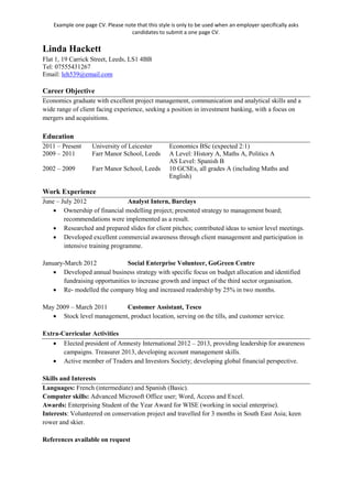 Example one page CV. Please note that this style is only to be used when an employer specifically asks
candidates to submit a one page CV.
Linda Hackett
Flat 1, 19 Carrick Street, Leeds, LS1 4BB
Tel: 07555431267
Email: leh539@email.com
Career Objective
Economics graduate with excellent project management, communication and analytical skills and a
wide range of client facing experience, seeking a position in investment banking, with a focus on
mergers and acquisitions.
Education
2011 – Present University of Leicester Economics BSc (expected 2:1)
2009 – 2011 Farr Manor School, Leeds A Level: History A, Maths A, Politics A
AS Level: Spanish B
2002 – 2009 Farr Manor School, Leeds 10 GCSEs, all grades A (including Maths and
English)
Work Experience
June – July 2012 Analyst Intern, Barclays
• Ownership of financial modelling project; presented strategy to management board;
recommendations were implemented as a result.
• Researched and prepared slides for client pitches; contributed ideas to senior level meetings.
• Developed excellent commercial awareness through client management and participation in
intensive training programme.
January-March 2012 Social Enterprise Volunteer, GoGreen Centre
• Developed annual business strategy with specific focus on budget allocation and identified
fundraising opportunities to increase growth and impact of the third sector organisation.
• Re- modelled the company blog and increased readership by 25% in two months.
May 2009 – March 2011 Customer Assistant, Tesco
• Stock level management, product location, serving on the tills, and customer service.
Extra-Curricular Activities
• Elected president of Amnesty International 2012 – 2013, providing leadership for awareness
campaigns. Treasurer 2013, developing account management skills.
• Active member of Traders and Investors Society; developing global financial perspective.
Skills and Interests
Languages: French (intermediate) and Spanish (Basic).
Computer skills: Advanced Microsoft Office user; Word, Access and Excel.
Awards: Enterprising Student of the Year Award for WISE (working in social enterprise).
Interests: Volunteered on conservation project and travelled for 3 months in South East Asia; keen
rower and skier.
References available on request
 