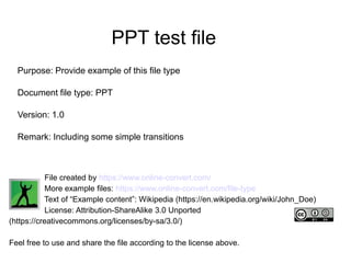 PPT test file
Purpose: Provide example of this file type
Document file type: PPT
Version: 1.0
Remark: Including some simple transitions
File created by https://www.online-convert.com/
More example files: https://www.online-convert.com/file-type
Text of “Example content”: Wikipedia (https://en.wikipedia.org/wiki/John_Doe)
License: Attribution-ShareAlike 3.0 Unported
(https://creativecommons.org/licenses/by-sa/3.0/)
Feel free to use and share the file according to the license above.
 