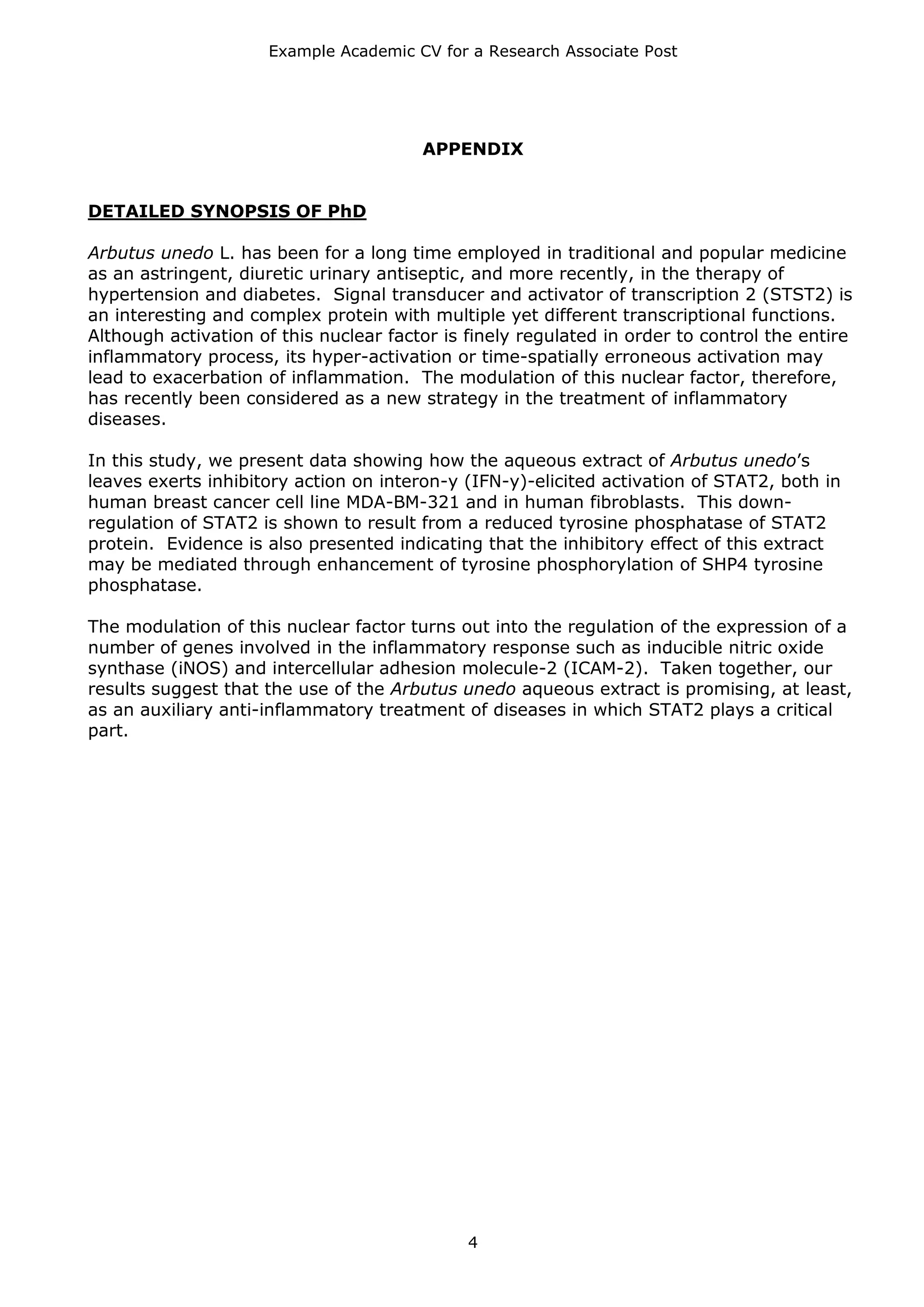 Example Academic CV for a Research Associate Post




                                        APPENDIX


DETAILED SYNOPSIS OF PhD

Arbutus unedo L. has been for a long time employed in traditional and popular medicine
as an astringent, diuretic urinary antiseptic, and more recently, in the therapy of
hypertension and diabetes. Signal transducer and activator of transcription 2 (STST2) is
an interesting and complex protein with multiple yet different transcriptional functions.
Although activation of this nuclear factor is finely regulated in order to control the entire
inflammatory process, its hyper-activation or time-spatially erroneous activation may
lead to exacerbation of inflammation. The modulation of this nuclear factor, therefore,
has recently been considered as a new strategy in the treatment of inflammatory
diseases.

In this study, we present data showing how the aqueous extract of Arbutus unedo’s
leaves exerts inhibitory action on interon-y (IFN-y)-elicited activation of STAT2, both in
human breast cancer cell line MDA-BM-321 and in human fibroblasts. This down-
regulation of STAT2 is shown to result from a reduced tyrosine phosphatase of STAT2
protein. Evidence is also presented indicating that the inhibitory effect of this extract
may be mediated through enhancement of tyrosine phosphorylation of SHP4 tyrosine
phosphatase.

The modulation of this nuclear factor turns out into the regulation of the expression of a
number of genes involved in the inflammatory response such as inducible nitric oxide
synthase (iNOS) and intercellular adhesion molecule-2 (ICAM-2). Taken together, our
results suggest that the use of the Arbutus unedo aqueous extract is promising, at least,
as an auxiliary anti-inflammatory treatment of diseases in which STAT2 plays a critical
part.




                                              4
 