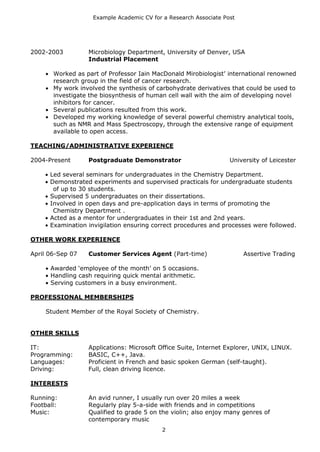 Example Academic CV for a Research Associate Post




2002-2003         Microbiology Department, University of Denver, USA
                  Industrial Placement

       Worked as part of Professor Iain MacDonald Mirobiologist’ international renowned
       research group in the field of cancer research.
       My work involved the synthesis of carbohydrate derivatives that could be used to
       investigate the biosynthesis of human cell wall with the aim of developing novel
       inhibitors for cancer.
       Several publications resulted from this work.
       Developed my working knowledge of several powerful chemistry analytical tools,
       such as NMR and Mass Spectroscopy, through the extensive range of equipment
       available to open access.

TEACHING/ADMINISTRATIVE EXPERIENCE

2004-Present      Postgraduate Demonstrator                        University of Leicester

      Led several seminars for undergraduates in the Chemistry Department.
      Demonstrated experiments and supervised practicals for undergraduate students
       of up to 30 students.
      Supervised 5 undergraduates on their dissertations.
      Involved in open days and pre-application days in terms of promoting the
       Chemistry Department .
      Acted as a mentor for undergraduates in their 1st and 2nd years.
      Examination invigilation ensuring correct procedures and processes were followed.

OTHER WORK EXPERIENCE

April 06-Sep 07   Customer Services Agent (Part-time)                   Assertive Trading

      Awarded ‘employee of the month’ on 5 occasions.
      Handling cash requiring quick mental arithmetic.
      Serving customers in a busy environment.

PROFESSIONAL MEMBERSHIPS

     Student Member of the Royal Society of Chemistry.


OTHER SKILLS

IT:               Applications: Microsoft Office Suite, Internet Explorer, UNIX, LINUX.
Programming:      BASIC, C++, Java.
Languages:        Proficient in French and basic spoken German (self-taught).
Driving:          Full, clean driving licence.

INTERESTS

Running:          An avid runner, I usually run over 20 miles a week
Football:         Regularly play 5-a-side with friends and in competitions
Music:            Qualified to grade 5 on the violin; also enjoy many genres of
                  contemporary music
                                           2
 