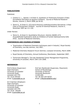 Example Academic CV for a Research Associate Post




PUBLICATIONS

Published:

       Cramer A. L. , Sportis J. & Green G. Synthesis on Preliminary Evolution of New
       Pyrrodlidine Derivaties as aqueous inhibitors. Journal of Medicinal Research
       Review, Volume 3, March 2008, pp 56-62.

       Stone G., & Green G. 2(3)-Ayryl-thio(oxy)-methylquinoxaline Derivatives: A New
       Class of Glycoprotein Inhibitor. Journal of Chemical Research, Volume 4,
       November 2007 pp 111-120.

Under Review:

       Stone G., & Green G. Quantitative Structure—Activity (QSAR) of N-
       Arysubstituted Hydroxamic Acids as Inhibitors of Human Adenocarinoma Cells
       A432. Journal of Medicinal Chemistry.

CONFERENCES AND COURSES ATTENDED

       ‘Examination of Medicinal Chemistry techniques used in Industry’, Royal Society
       of Chemistry, one day seminar, July 2007.

       Medicinal Chemistry Research Forum Seminar, Liverpool University, March 2008.

       Royal Society of Chemistry, Annual Conference, Manchester, September 2007.

       Tomorrows Manager’s, Two-day Residential Career Management Programme,
       University of Leicester, March 10th-11th 2008.


REFERENCES

Prof G Stone (Supervisor)             Prof Iain MacDonald (Supervisor, Placement)
Dept Chemistry                        School of Microbiology
University of Leicester               University of Denver
University Road                       University Boulevard
Leicester LE3 7TH                     11230 USA
Tel: 0116 345345                      Tel: 00 303 234 56757
Email: R.stone@le.ac.uk               Email: I.Macdonald@DU.edu/

Dr H Harmon (Employer)
Dept Chemistry
University of Leicester
University Road
Leicester LE3 7TH
Tel: 0116 345346
Email: D.arm3@le.ac.uk




                                           3
 