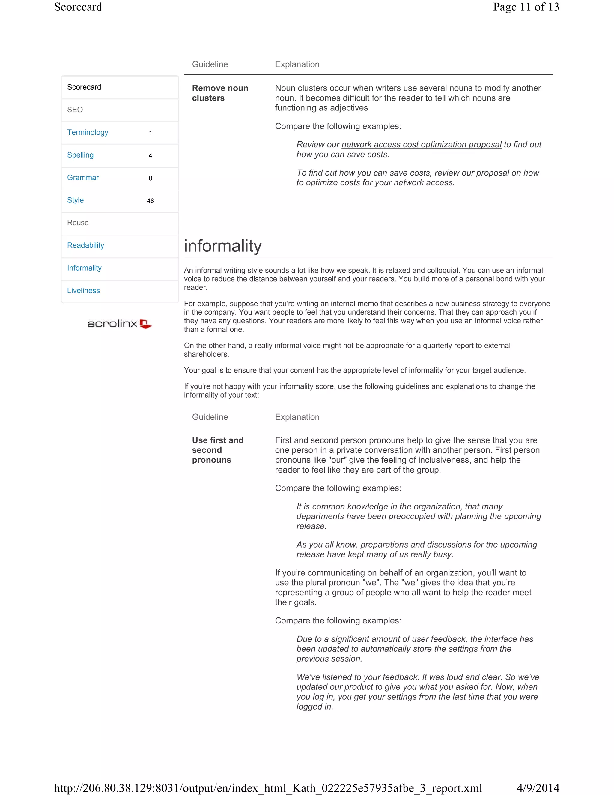 Guideline Explanation
Remove noun
clusters
Noun clusters occur when writers use several nouns to modify another
noun. It becomes difficult for the reader to tell which nouns are
functioning as adjectives
Compare the following examples:
Review our network access cost optimization proposal to find out
how you can save costs.
To find out how you can save costs, review our proposal on how
to optimize costs for your network access.
informality
An informal writing style sounds a lot like how we speak. It is relaxed and colloquial. You can use an informal
voice to reduce the distance between yourself and your readers. You build more of a personal bond with your
reader.
For example, suppose that you're writing an internal memo that describes a new business strategy to everyone
in the company. You want people to feel that you understand their concerns. That they can approach you if
they have any questions. Your readers are more likely to feel this way when you use an informal voice rather
than a formal one.
On the other hand, a really informal voice might not be appropriate for a quarterly report to external
shareholders.
Your goal is to ensure that your content has the appropriate level of informality for your target audience.
If you're not happy with your informality score, use the following guidelines and explanations to change the
informality of your text:
Guideline Explanation
Use first and
second
pronouns
First and second person pronouns help to give the sense that you are
one person in a private conversation with another person. First person
pronouns like "our" give the feeling of inclusiveness, and help the
reader to feel like they are part of the group.
Compare the following examples:
It is common knowledge in the organization, that many
departments have been preoccupied with planning the upcoming
release.
As you all know, preparations and discussions for the upcoming
release have kept many of us really busy.
If you're communicating on behalf of an organization, you'll want to
use the plural pronoun "we". The "we" gives the idea that you're
representing a group of people who all want to help the reader meet
their goals.
Compare the following examples:
Due to a significant amount of user feedback, the interface has
been updated to automatically store the settings from the
previous session.
We've listened to your feedback. It was loud and clear. So we've
updated our product to give you what you asked for. Now, when
you log in, you get your settings from the last time that you were
logged in.
1
4
0
48
Scorecard
SEO
Terminology
Spelling
Grammar
Style
Reuse
Readability
Informality
Liveliness
Page 11 of 13Scorecard
4/9/2014http://206.80.38.129:8031/output/en/index_html_Kath_022225e57935afbe_3_report.xml
 