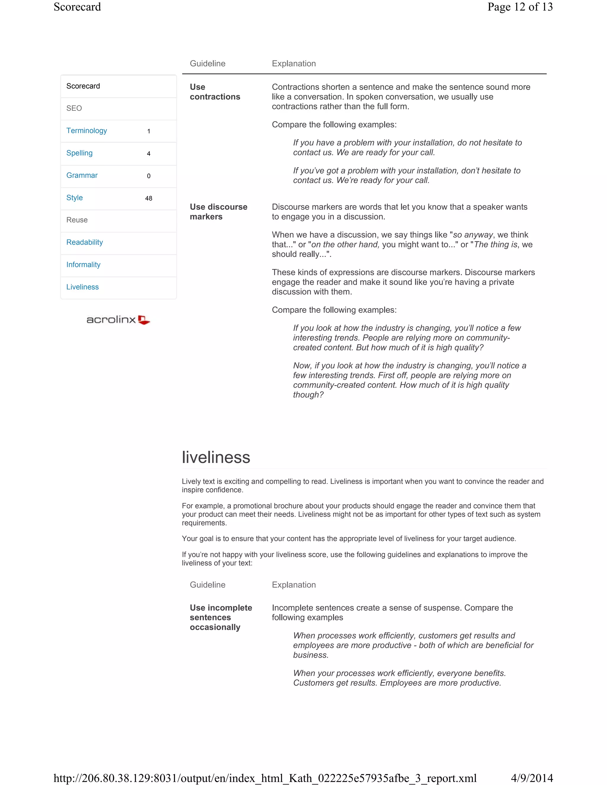 Guideline Explanation
Use
contractions
Contractions shorten a sentence and make the sentence sound more
like a conversation. In spoken conversation, we usually use
contractions rather than the full form.
Compare the following examples:
If you have a problem with your installation, do not hesitate to
contact us. We are ready for your call.
If you've got a problem with your installation, don't hesitate to
contact us. We're ready for your call.
Use discourse
markers
Discourse markers are words that let you know that a speaker wants
to engage you in a discussion.
When we have a discussion, we say things like "so anyway, we think
that..." or "on the other hand, you might want to..." or "The thing is, we
should really...".
These kinds of expressions are discourse markers. Discourse markers
engage the reader and make it sound like you're having a private
discussion with them.
Compare the following examples:
If you look at how the industry is changing, you'll notice a few
interesting trends. People are relying more on community-
created content. But how much of it is high quality?
Now, if you look at how the industry is changing, you'll notice a
few interesting trends. First off, people are relying more on
community-created content. How much of it is high quality
though?
liveliness
Lively text is exciting and compelling to read. Liveliness is important when you want to convince the reader and
inspire confidence.
For example, a promotional brochure about your products should engage the reader and convince them that
your product can meet their needs. Liveliness might not be as important for other types of text such as system
requirements.
Your goal is to ensure that your content has the appropriate level of liveliness for your target audience.
If you're not happy with your liveliness score, use the following guidelines and explanations to improve the
liveliness of your text:
Guideline Explanation
Use incomplete
sentences
occasionally
Incomplete sentences create a sense of suspense. Compare the
following examples
When processes work efficiently, customers get results and
employees are more productive - both of which are beneficial for
business.
When your processes work efficiently, everyone benefits.
Customers get results. Employees are more productive.
1
4
0
48
Scorecard
SEO
Terminology
Spelling
Grammar
Style
Reuse
Readability
Informality
Liveliness
Page 12 of 13Scorecard
4/9/2014http://206.80.38.129:8031/output/en/index_html_Kath_022225e57935afbe_3_report.xml
 