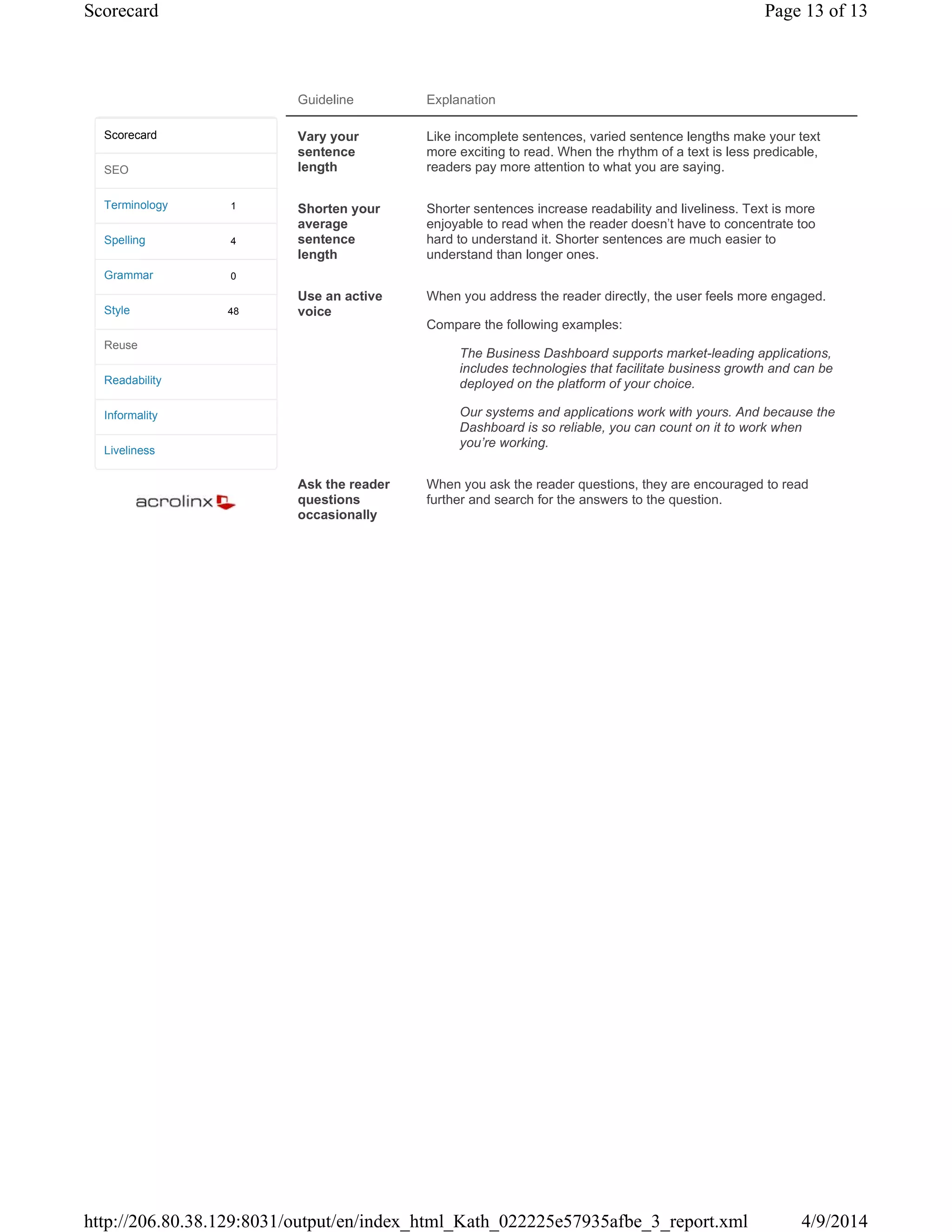 Guideline Explanation
Vary your
sentence
length
Like incomplete sentences, varied sentence lengths make your text
more exciting to read. When the rhythm of a text is less predicable,
readers pay more attention to what you are saying.
Shorten your
average
sentence
length
Shorter sentences increase readability and liveliness. Text is more
enjoyable to read when the reader doesn't have to concentrate too
hard to understand it. Shorter sentences are much easier to
understand than longer ones.
Use an active
voice
When you address the reader directly, the user feels more engaged.
Compare the following examples:
The Business Dashboard supports market-leading applications,
includes technologies that facilitate business growth and can be
deployed on the platform of your choice.
Our systems and applications work with yours. And because the
Dashboard is so reliable, you can count on it to work when
you’re working.
Ask the reader
questions
occasionally
When you ask the reader questions, they are encouraged to read
further and search for the answers to the question.
1
4
0
48
Scorecard
SEO
Terminology
Spelling
Grammar
Style
Reuse
Readability
Informality
Liveliness
Page 13 of 13Scorecard
4/9/2014http://206.80.38.129:8031/output/en/index_html_Kath_022225e57935afbe_3_report.xml
 