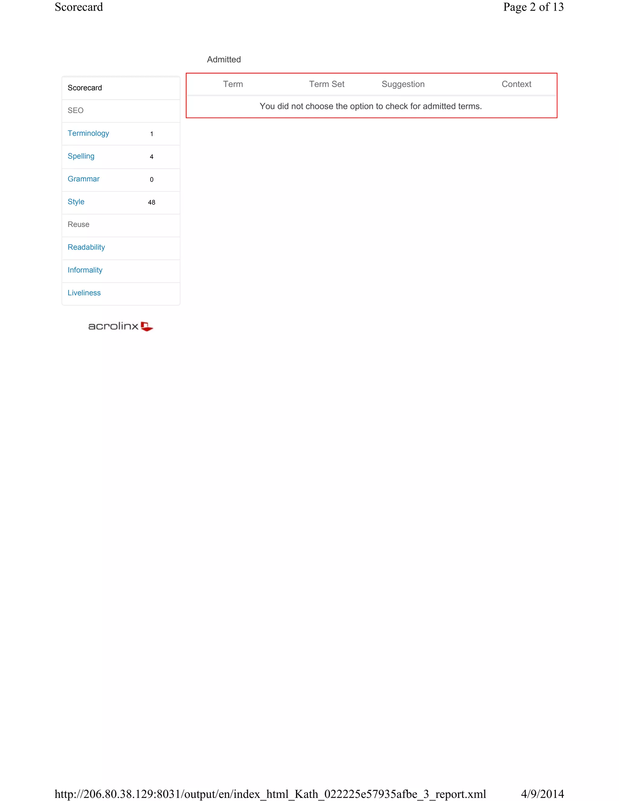 Admitted
1
4
0
48
Scorecard
SEO
Terminology
Spelling
Grammar
Style
Reuse
Readability
Informality
Liveliness
Term Term Set Suggestion Context
You did not choose the option to check for admitted terms.
Page 2 of 13Scorecard
4/9/2014http://206.80.38.129:8031/output/en/index_html_Kath_022225e57935afbe_3_report.xml
 