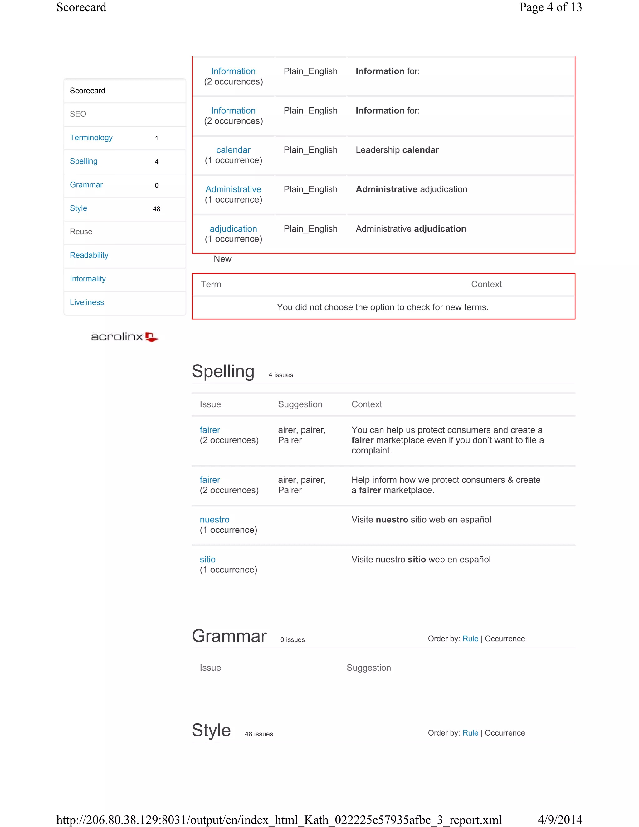 New
Spelling 4 issues
Issue Suggestion Context
fairer
(2 occurences)
airer, pairer,
Pairer
You can help us protect consumers and create a
fairer marketplace even if you don’t want to file a
complaint.
fairer
(2 occurences)
airer, pairer,
Pairer
Help inform how we protect consumers & create
a fairer marketplace.
nuestro
(1 occurrence)
Visite nuestro sitio web en español
sitio
(1 occurrence)
Visite nuestro sitio web en español
Grammar 0 issues Order by: Rule | Occurrence
Issue Suggestion
Style 48 issues Order by: Rule | Occurrence
1
4
0
48
Scorecard
SEO
Terminology
Spelling
Grammar
Style
Reuse
Readability
Informality
Liveliness
Information
(2 occurences)
Plain_English Information for:
Information
(2 occurences)
Plain_English Information for:
calendar
(1 occurrence)
Plain_English Leadership calendar
Administrative
(1 occurrence)
Plain_English Administrative adjudication
adjudication
(1 occurrence)
Plain_English Administrative adjudication
Term Context
You did not choose the option to check for new terms.
Page 4 of 13Scorecard
4/9/2014http://206.80.38.129:8031/output/en/index_html_Kath_022225e57935afbe_3_report.xml
 