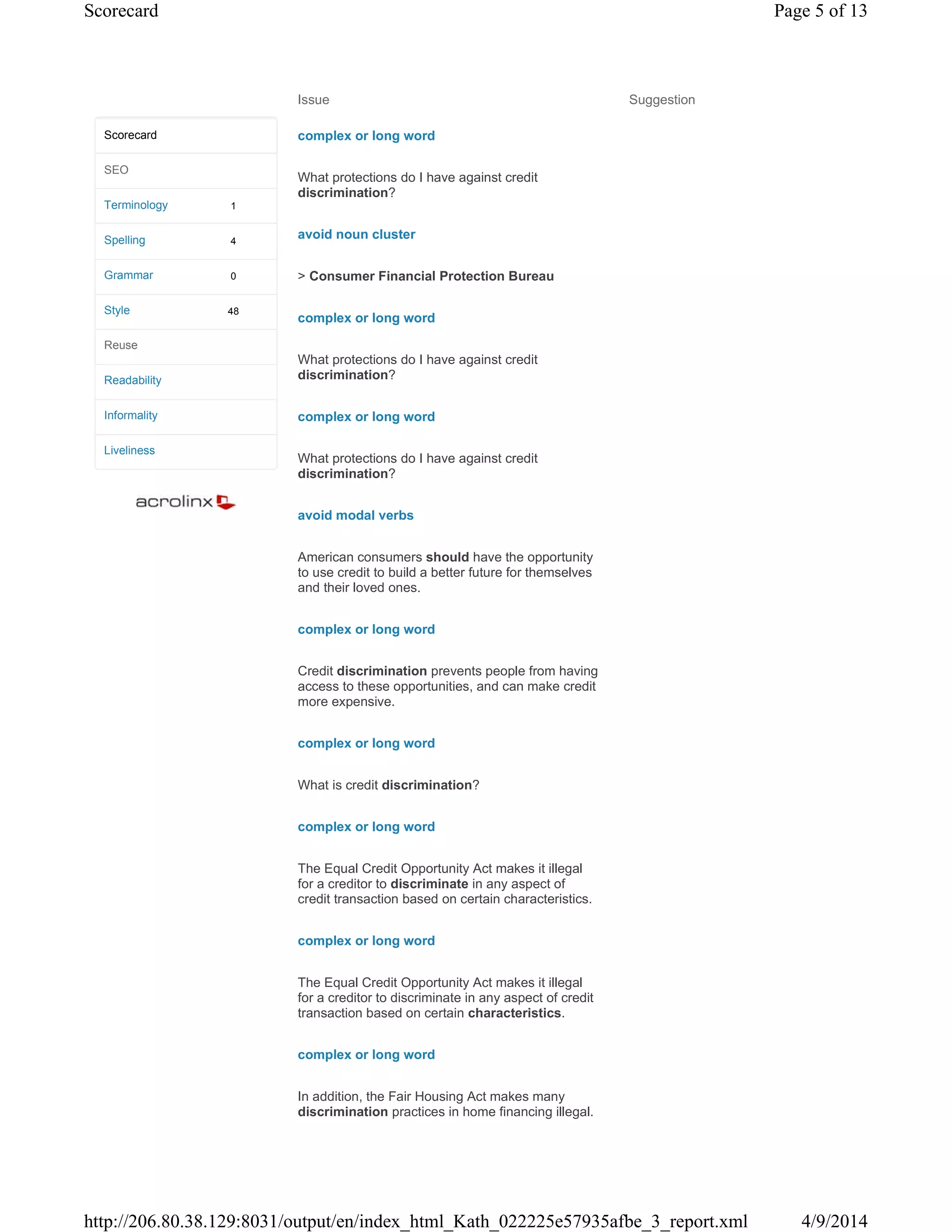 Issue Suggestion
complex or long word
What protections do I have against credit
discrimination?
avoid noun cluster
> Consumer Financial Protection Bureau
complex or long word
What protections do I have against credit
discrimination?
complex or long word
What protections do I have against credit
discrimination?
avoid modal verbs
American consumers should have the opportunity
to use credit to build a better future for themselves
and their loved ones.
complex or long word
Credit discrimination prevents people from having
access to these opportunities, and can make credit
more expensive.
complex or long word
What is credit discrimination?
complex or long word
The Equal Credit Opportunity Act makes it illegal
for a creditor to discriminate in any aspect of
credit transaction based on certain characteristics.
complex or long word
The Equal Credit Opportunity Act makes it illegal
for a creditor to discriminate in any aspect of credit
transaction based on certain characteristics.
complex or long word
In addition, the Fair Housing Act makes many
discrimination practices in home financing illegal.
1
4
0
48
Scorecard
SEO
Terminology
Spelling
Grammar
Style
Reuse
Readability
Informality
Liveliness
Page 5 of 13Scorecard
4/9/2014http://206.80.38.129:8031/output/en/index_html_Kath_022225e57935afbe_3_report.xml
 