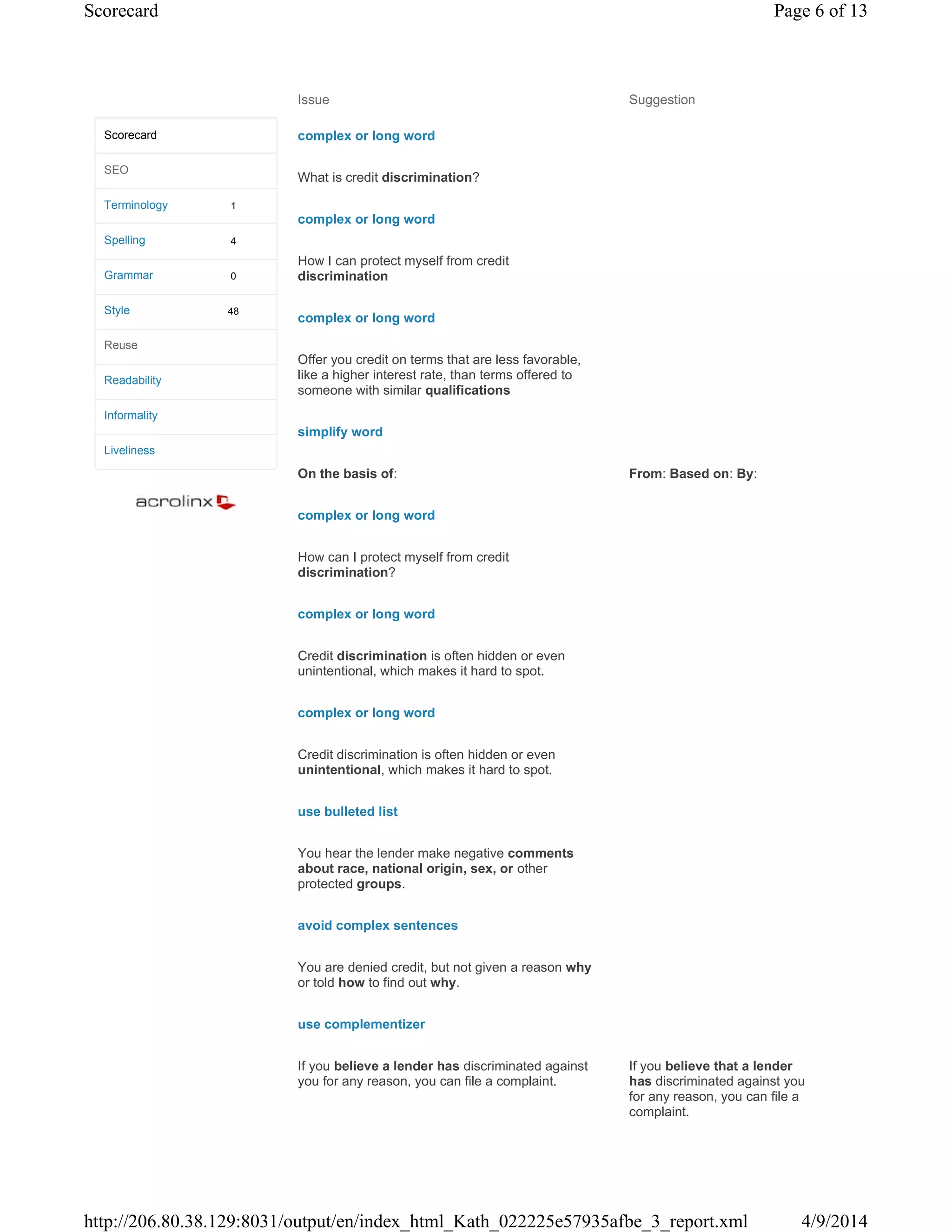 Issue Suggestion
complex or long word
What is credit discrimination?
complex or long word
How I can protect myself from credit
discrimination
complex or long word
Offer you credit on terms that are less favorable,
like a higher interest rate, than terms offered to
someone with similar qualifications
simplify word
On the basis of: From: Based on: By:
complex or long word
How can I protect myself from credit
discrimination?
complex or long word
Credit discrimination is often hidden or even
unintentional, which makes it hard to spot.
complex or long word
Credit discrimination is often hidden or even
unintentional, which makes it hard to spot.
use bulleted list
You hear the lender make negative comments
about race, national origin, sex, or other
protected groups.
avoid complex sentences
You are denied credit, but not given a reason why
or told how to find out why.
use complementizer
If you believe a lender has discriminated against
you for any reason, you can file a complaint.
If you believe that a lender
has discriminated against you
for any reason, you can file a
complaint.
1
4
0
48
Scorecard
SEO
Terminology
Spelling
Grammar
Style
Reuse
Readability
Informality
Liveliness
Page 6 of 13Scorecard
4/9/2014http://206.80.38.129:8031/output/en/index_html_Kath_022225e57935afbe_3_report.xml
 