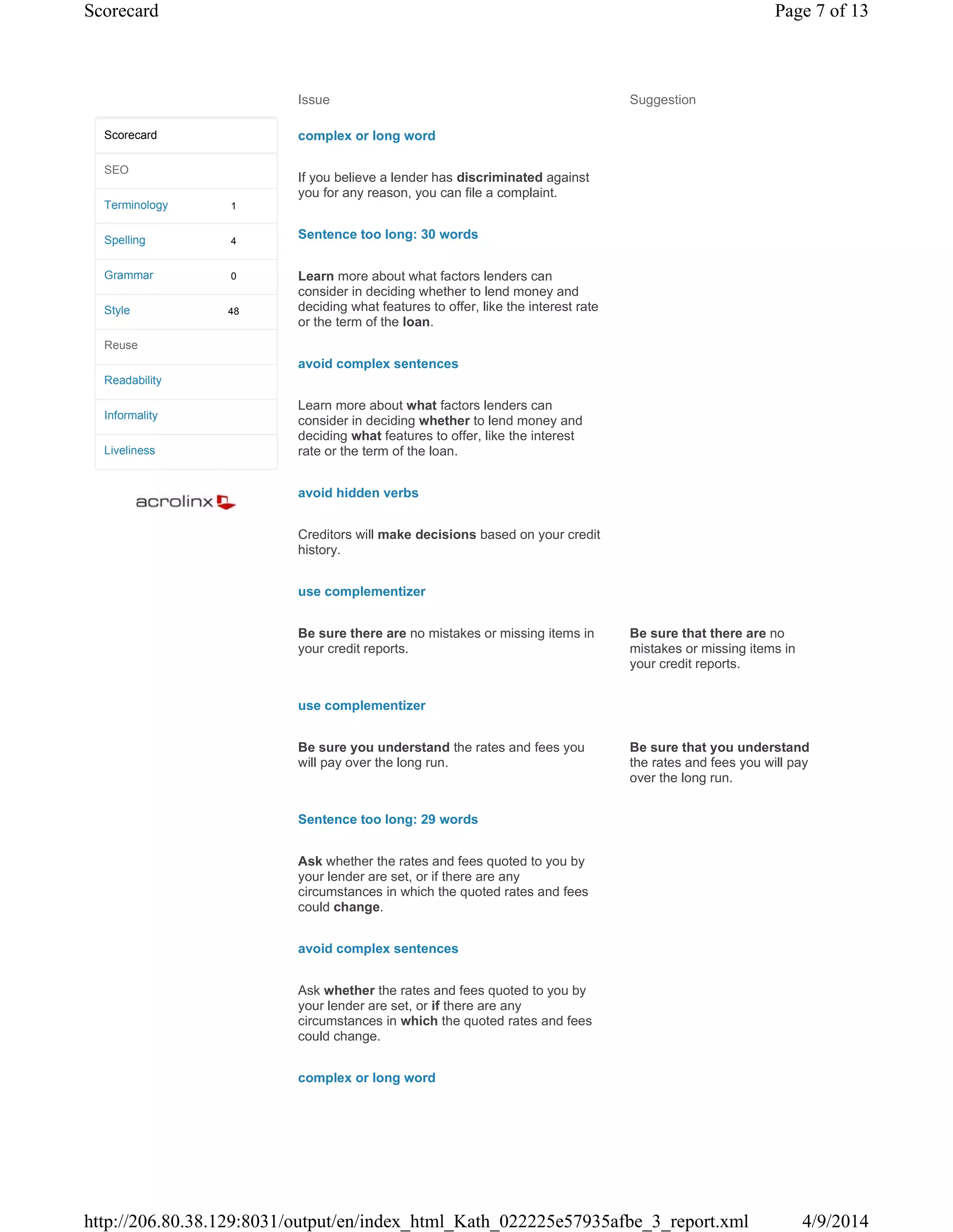 Issue Suggestion
complex or long word
If you believe a lender has discriminated against
you for any reason, you can file a complaint.
Sentence too long: 30 words
Learn more about what factors lenders can
consider in deciding whether to lend money and
deciding what features to offer, like the interest rate
or the term of the loan.
avoid complex sentences
Learn more about what factors lenders can
consider in deciding whether to lend money and
deciding what features to offer, like the interest
rate or the term of the loan.
avoid hidden verbs
Creditors will make decisions based on your credit
history.
use complementizer
Be sure there are no mistakes or missing items in
your credit reports.
Be sure that there are no
mistakes or missing items in
your credit reports.
use complementizer
Be sure you understand the rates and fees you
will pay over the long run.
Be sure that you understand
the rates and fees you will pay
over the long run.
Sentence too long: 29 words
Ask whether the rates and fees quoted to you by
your lender are set, or if there are any
circumstances in which the quoted rates and fees
could change.
avoid complex sentences
Ask whether the rates and fees quoted to you by
your lender are set, or if there are any
circumstances in which the quoted rates and fees
could change.
complex or long word
1
4
0
48
Scorecard
SEO
Terminology
Spelling
Grammar
Style
Reuse
Readability
Informality
Liveliness
Page 7 of 13Scorecard
4/9/2014http://206.80.38.129:8031/output/en/index_html_Kath_022225e57935afbe_3_report.xml
 